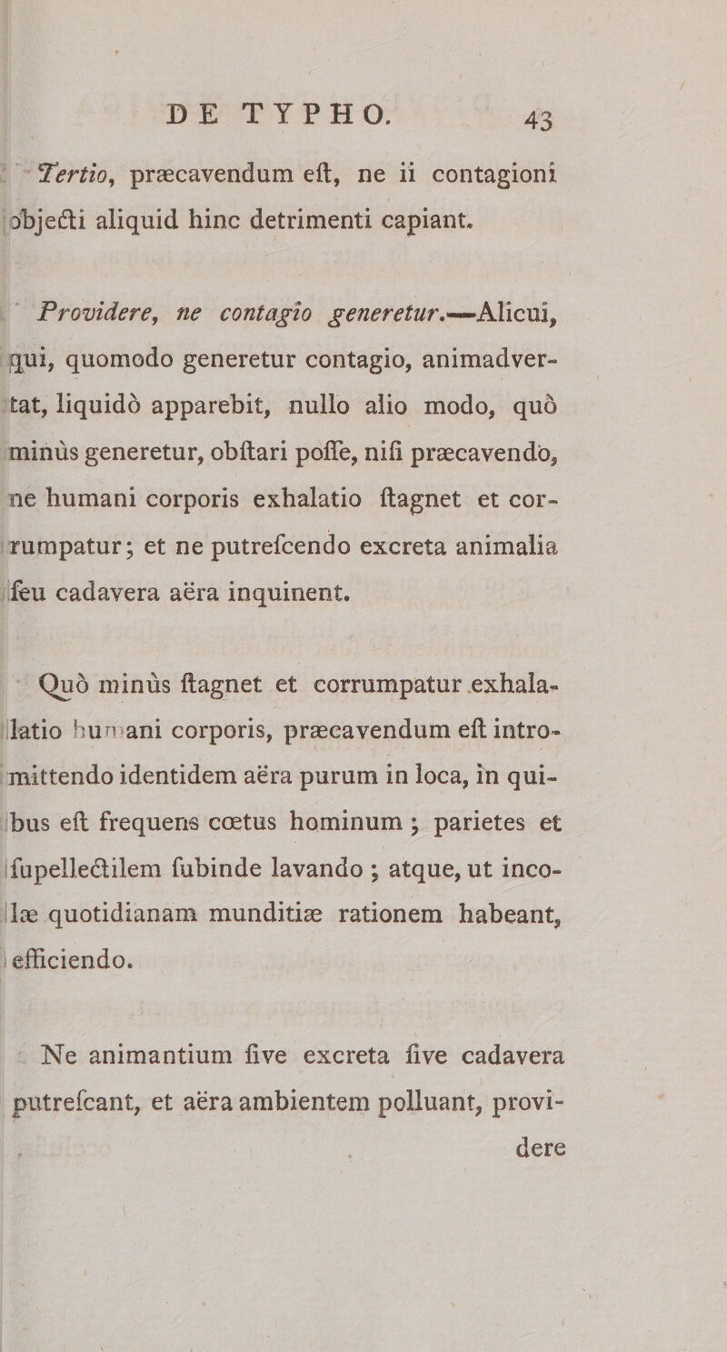 !Tertio, praecavendum eft, ne ii contagioni abjedti aliquid hinc detrimenti capiant. Providere, ne contagio generetur,*—Alicui, qui, quomodo generetur contagio, animadver¬ tat, liquido apparebit, nullo alio modo, quo minus generetur, obftari pofte, nili praecavendo, ne humani corporis exhalatio ftagnet et cor¬ rumpatur; et ne putrelcendo excreta animalia feu cadavera aera inquinent. Quo minus ftagnet et corrumpatur exhala- latio hun ani corporis, praecavendum eft intro¬ mittendo identidem aera purum in loca, in qui¬ bus eft frequens coetus hominum ; parietes et fupellectiiem fubinde lavando ; atque, ut inco¬ las quotidianam munditiae rationem habeant, efficiendo. Ne animantium live excreta live cadavera putrefcant, et aera ambientem polluant, provi¬ dere