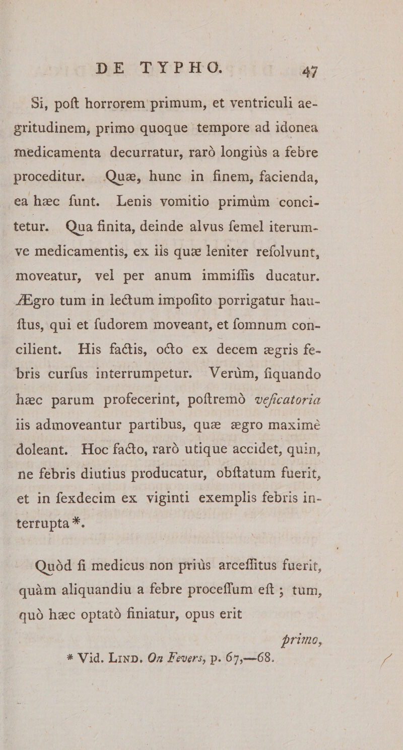Si, poft horrorem primum, et ventriculi ae¬ gritudinem, primo quoque tempore ad idonea medicamenta decurratur, raro longius a febre proceditur. Quas, hunc in finem, facienda, ea haec funt. Lenis vomitio primum conci¬ tetur. Qua finita, deinde alvus femel iterum- ve medicamentis, ex iis quae leniter refolvunt, moveatur, vel per anum immiliis ducatur. iEgro tum in le&um impolito porrigatur hau- Itus, qui et fudorem moveant, et fomnum con¬ cilient. His fadtis, odio ex decem legris fe¬ bris curfus interrumpetur. Verum, liquando hsec parum profecerint, poftremo vejicatoria iis admoveantur partibus, quae aegro maxime doleant. Hoc facio, raro utique accidet, quin, ne febris diutius producatur, obflatum fuerit, et in fexdecim ex viginti exemplis febris in¬ terrupta Quod fi medicus non prius arcellitus fuerit, quam aliquandiu a febre proceflum eft ; tum, quo haec optato finiatur, opus erit primo, * Vid. Lind. Qn Fevers, p. 67,—68,
