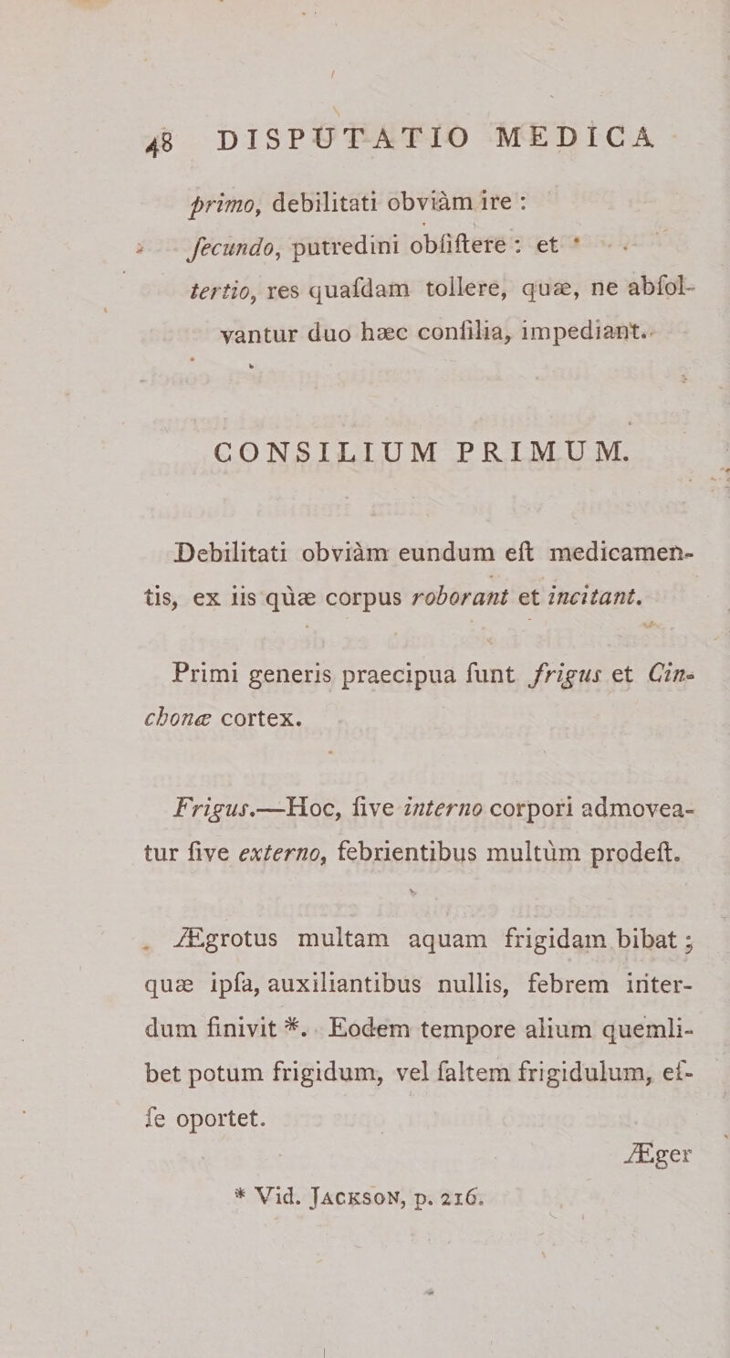 I 48 DISPUTATIO MEDICA primo, debilitati obviam ire : • t fecundo, putredini oblidere : et tertio 9 res quafdam tollere, quae, ne abfol- vantur duo haec conlilia, impediant» • . s __ V CONSILIUM PRIMUM. Debilitati obviam eundum ed medicamen¬ tis, ex iis quae corpus roborant et incitant. Primi generis praecipua funt frigus et Cin- chonce cortex. * n Frigus.—Hoc, hve interno corpori admovea¬ tur dve externo, febrientibus multum proded. /Egrotus multam aquam frigidam bibat; quae ipfa, auxiliantibus nullis, febrem inter¬ dum linivit Eodem tempore alium quemli¬ bet potum frigidum, vel faltem frigidulum, ef- fe oportet. iEger * Vid. Jackson, p. 2i6. i