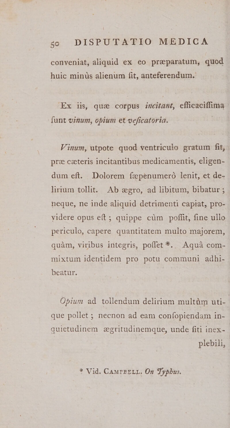 conveniat, aliquid ex eo praeparatum, quod huic minus alienum fit, anteferendum. Ex iis, quae corpus incitant, efficacifiima funt vinum, opium et vejicatoria. i • .... 4 Vinum, utpote quod ventriculo gratum fit, prae caeteris incitantibus medicamentis, eligen¬ dum eft. Dolorem faepenumerd lenit, et de° lirium tollit. Ab aegro, ad libitum, bibatur ; neque, ne inde aliquid detrimenti capiat, pro¬ videre opus e(t ; quippe cum pofiit, fine ullo periculo, capere quantitatem multo majorem, quam, viribus integris, pofiet *. Aqua com¬ mixtum identidem pro potu communi adhi¬ beatur. Opium ad tollendum delirium multbm uti¬ que pollet ; necnon ad eam confopienda.m in¬ quietudinem aegritudinemque, unde fiti inex- plebili3 * Vid. Campjbsll. On typhus.