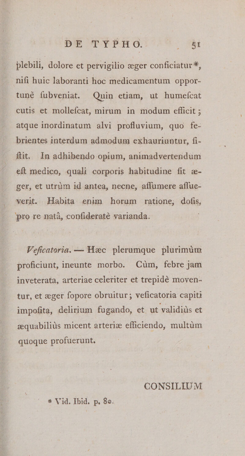 / DE TYPHO. gi: plebili, dolore et pervigilio aeger conficiatur^ nifi huic laboranti hoc medicamentum oppor¬ tune fubveniat. Quin etiam, ut humefcat cutis et mollefcat, mirum in modum efficit; atque inordinatum alvi profluvium, quo fe¬ brientes interdum admodum exhauriuntur, fi¬ li it. In adhibendo opium, animadvertendum efl medico, quali corporis habitudine fit ae¬ ger, et utrum id antea, necne, affumere aflue- verit. Habita enim horum ratione, dolis, pro re nata, confiderate varianda» VejicatQria, ~ Haec plerumque plurimum proficiunt, ineunte morbo. Cum, febre jam inveterata, arteriae celeriter et trepide moven¬ tur, et aeger fopore obruitur*, veficatoria capiti * i impolita, delirium fugando, et ut validius et aequabilius micent arteriae efficiendo, multum quoque profuerunt. * Vid. Ibid. p. 8©, . / CONSILIUM