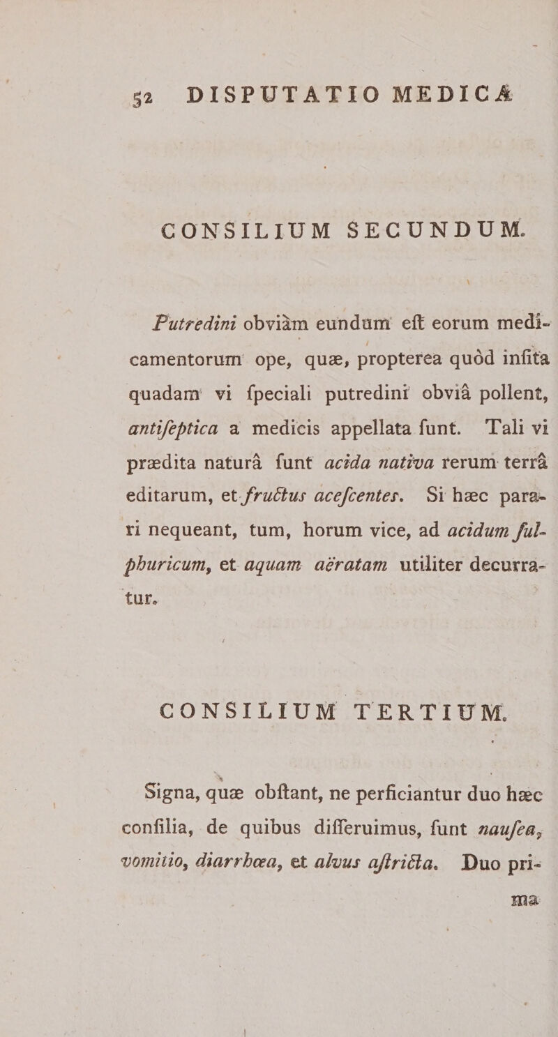 CONSILIUM SECUNDUM, Putredini obviam eundum eft eorum medi» camentorum ope, quae, propterea quod infita quadam vi fpeciali putredini obvia pollent, antifeptica a medicis appellata funt. Tali vi praedita natura funt acida nativa rerum terra editarum, et frufrtus acefcentes. Si haec para* ri nequeant, tum, horum vice, ad acidum ful- phuricum, et aquam aeratam utiliter decurra¬ tur» / CONSILIUM TERTIUM. Signa, quae obftant, ne perficiantur duo haec conlilia, de quibus difieruimus, funt naufea9 vomitio, diarrhoea, et alvus ajlrifta. Duo pri-