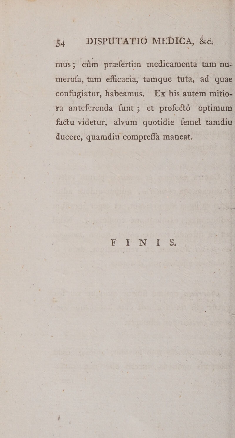 * • * mus; cum praefertim medicamenta tam nu« merofa, tam efficacia, tamque tuta, ad quae confugiatur, habeamus. Ex his autem mitio¬ ra anteferenda funt ; et profedo optimum fa&amp;u videtur, alvum quotidie femel tamdiu ducere, quamdiu comprefla maneat. i FINIS,