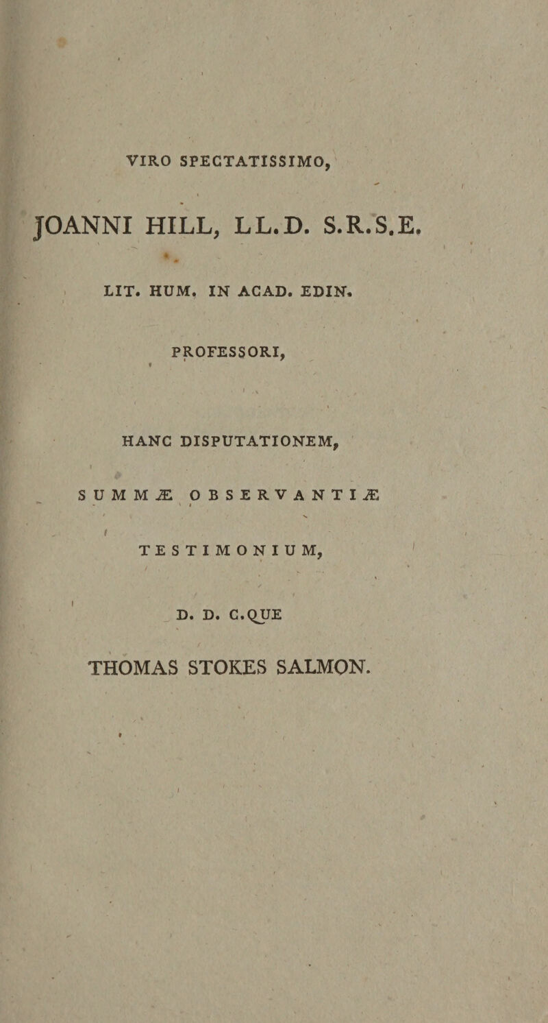VIRO SPECTATISSIMO,- JOANNI HILL, LL.D. S.R.S.E. LIT. HUM. IN AGAD. EDIN, I PROFESSORI, HANC DISPUTATIONEM, I S U M M JE OBSERVANTIJE ' t f TESTIMONIUM, ^ D. D. C.QUE THOMAS STOKES SALMON. / ' I