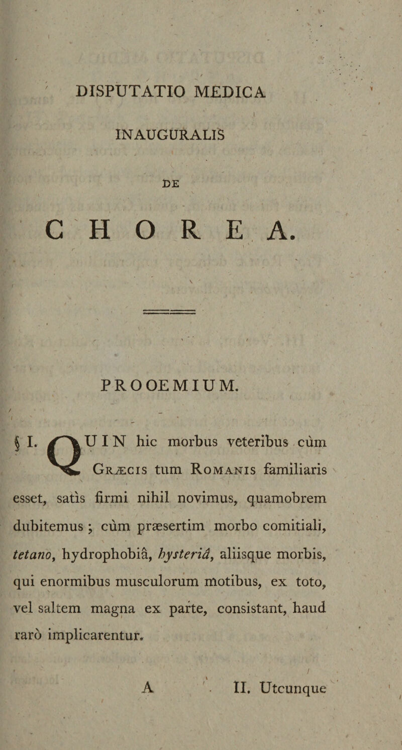 ' DISPUTATIO MEDICA I INAUGURALIS l DE , C H O R E A.  \ < • i t- . * • ' * * / I i , P R o OE MIU M. i 1 • I / _ ^ t * ^ I. U I N hic morbus veteribus - cum Graecis tum Romanis familiaris ^ \ esset, satis firmi nihil novimus, quamobrem V dubitemus ; cum praesertim morbo comitiali, tetano, hydrophobia, hysterid, aliisque morbis, qui enormibus musculorum motibus, ex toto, s vel saltem magna ex parte, consistant, haud raro implicarentur, • ! \ A '. II. Utcunque (