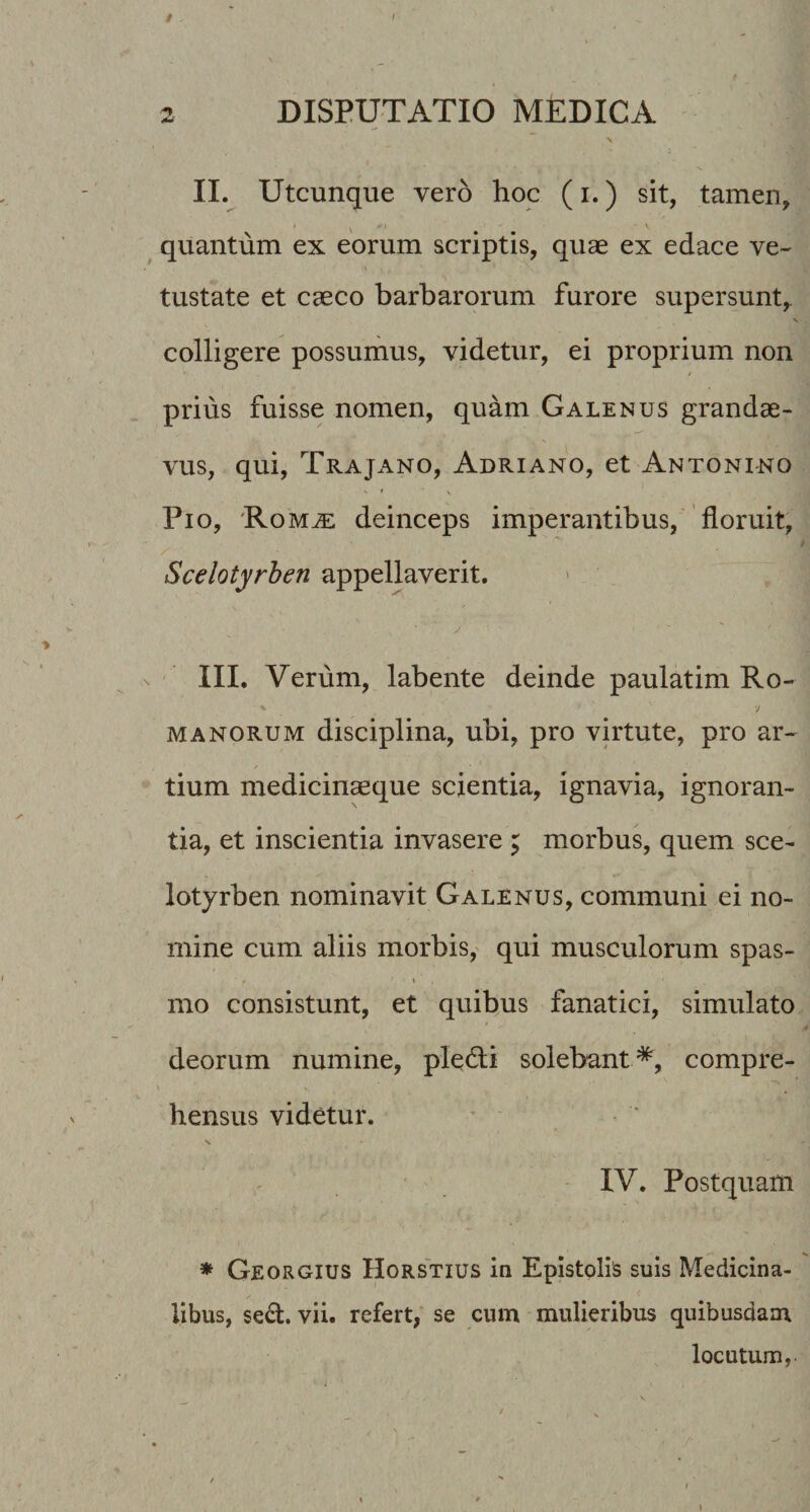 0 t 2 DISPUTATIO MEDICA \ II. Utcunque vero hoc (i.) sit, tamen, ^ quantum ex eorum scriptis, quae ex edace ve¬ tustate et caeco barbarorum furore supersunt,. s colligere possumus, videtur, ei proprium non prius fuisse nomen, quam Galenus grandae¬ vus, qui, Trajano, Adriano, et Antonino Pio, 'Rom^ deinceps imperantibus, floruit, Scelotyrben appellaverit. III. Verum, labente deinde paulatim Ro- manorum disciplina, ubi, pro virtute, pro ar¬ tium medicinaeque scientia, ignavia, ignoran¬ tia, et inscientia invasere ; morbus, quem sce¬ lotyrben nominavit Galenus, communi ei no¬ mine cum aliis morbis,' qui musculorum spas- mo consistunt, et quibus fanatici, simulato deorum numine, pledli solebant*, compre¬ hensus videtur. IV. Postquam * Georgius Horstius in Epistolis suis Medicina¬ libus, sed. vii. refert, se cum mulieribus quibusdam locutum,. 1