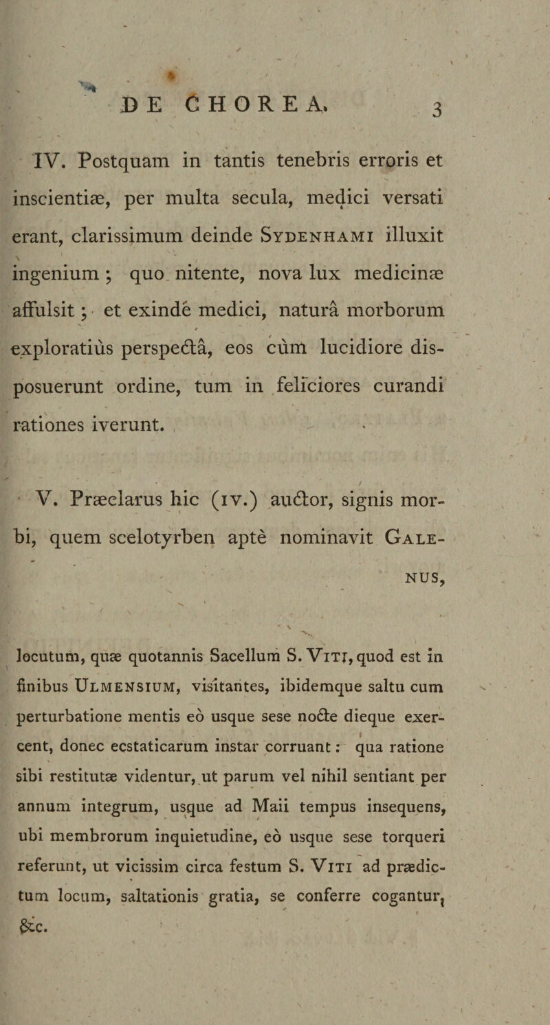 N IV. Postquam in tantis tenebris erroris et inscientiae, per multa secula, medici versati erant, clarissimum deinde Sydenhami illuxit \ ingenium ; quo nitente, nova lux medicinae affulsit; et exinde medici, natura morborum exploratius perspedla, eos cum lucidiore dis¬ posuerunt ordine, tum in feliciores curandi rationes iverunt. • V. Praeclarus hic (iv.) audior, signis mor¬ bi, quem scelotyrben apte nominavit Gale¬ nus, ' / locutum, quae quotannis Sacellum S. ViTj, quod est in finibus Ulmensium, visitantes, ibidemque saltu cum perturbatione mentis eo usque sese no6le dieque exer¬ cent, donec ecstaticarum instar corruant; qua ratione sibi restitutae videntur, ut parum vel nihil sentiant per annum integrum, usque ad Maii tempus insequens, ubi membrorum inquietudine, eo usque sese torqueri referunt, ut vicissim circa festum S. Viti ad praedic¬ tum locum, saltationis gratia, se conferre cogantur^ ^c.