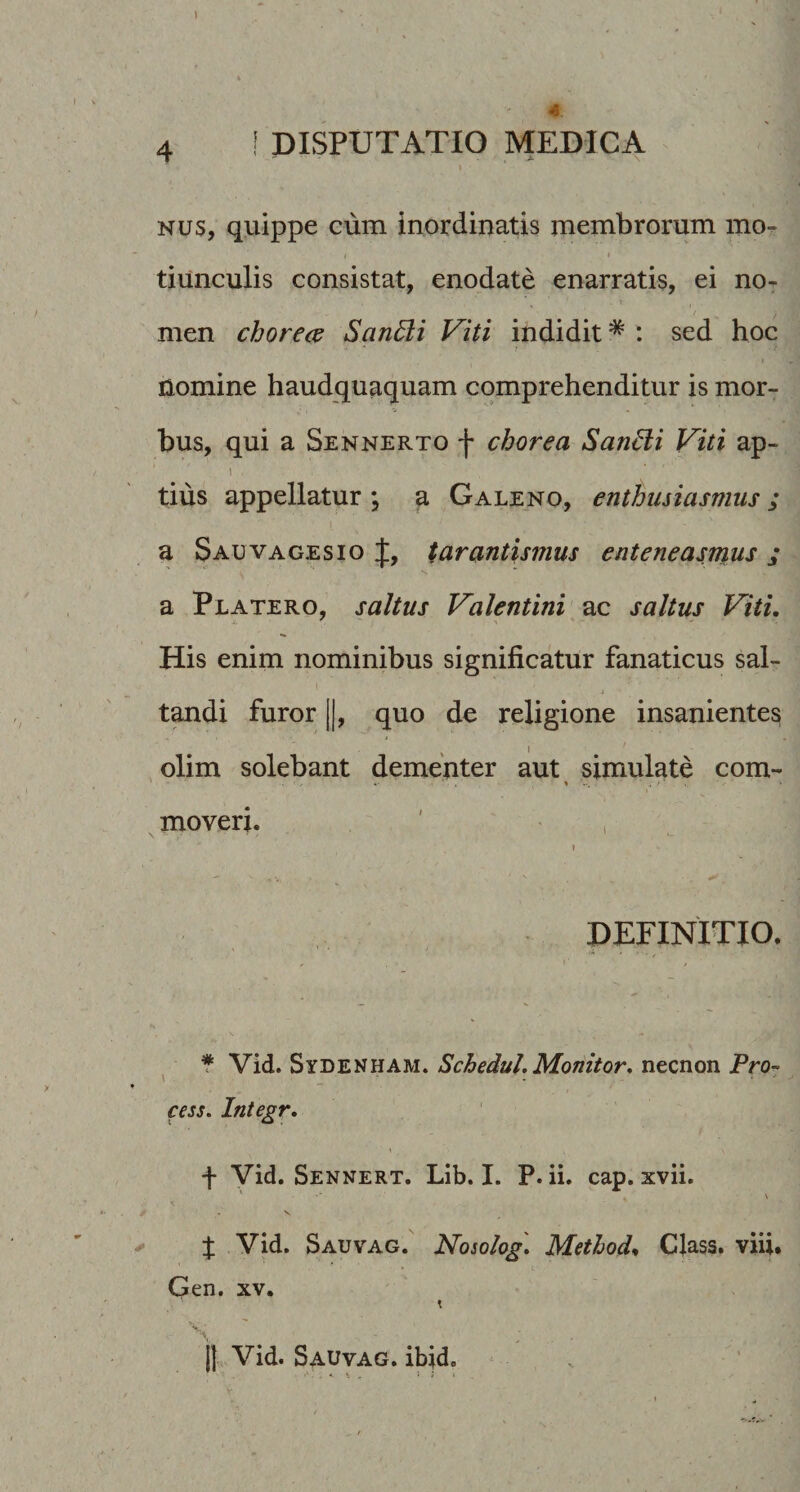 - . ■ - N Nus, quippe cum inordinatis membrorum mo¬ tiunculis consistat, enodate enarratis, ei no- } men choree^ SanBi Viti indidit * : sed hoc nomine haudquaquam comprehenditur is mor¬ bus, qui a Sennerto f chorea Saniii Viti ap- I tius appellatur ; a Galeno, enthusiasmus; a Sauvagesio J, tarantisnius enteneasmus ; a Platero, saltus Valentini ac saltus Viti, His enim nominibus significatur fanaticus sal¬ tandi furor II, quo de religione insanientes , olim solebant dementer aut simulate com- moveri. ' , DEFINITIO. f Vid. Sydenham. Schedul. Monitor, necnon Pro- cess. Integr, f Vid. Sennert. Lib. I. P. ii. cap. xvii. \ J Vid. Sauvag. Nosolog', Methode Class. viii. Gen. XV. jl Vid. Sauvag. ibjd. . '