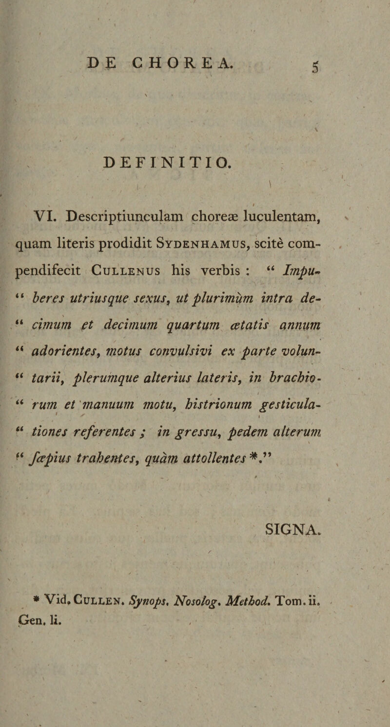 DEFINITIO. ■ 1.' ^ . ' / t VI. Descriptiunculam choreae luculentam, quam literis prodidit Sydenhamus, scite com- pendifecit Cullenus his verbis : ‘‘ Lnpu- “ heres utriusque sexus^ ut plurimum intra de^ \ cimum et decimum quartum cetatis annum f adorientesy motus convulsivi ex parte volun- “ tariif plerumque alterius lateris, in brachio- f * rum et 'manuum motu, histrionum gesticula- ‘‘ tiones referentes ; in gressu, pedem alterum \ fcepius trahentes, quam attollentes SIGNA. * Vid,CuLLEN. Synops, Nosolog, Method, Tom.ii. ^ Gen. li.