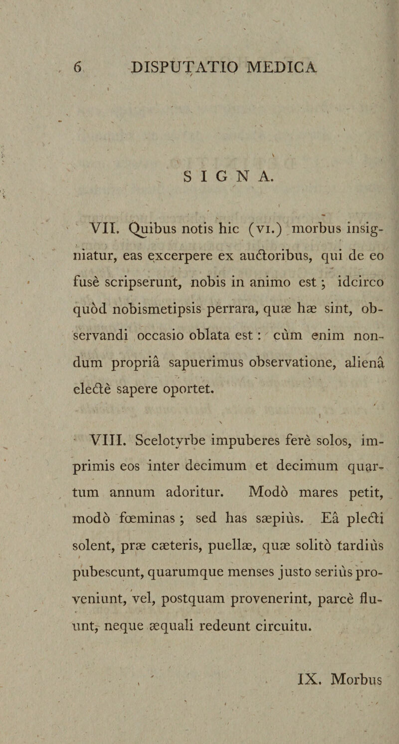 / SIGNA. I V VII. Quibus notis hic (vi.) ,morbus insig¬ niatur, eas excerpere ex audloribus, qui de eo fuse scripserunt, nobis in animo est; idcirco quod nobismetipsis perrara, quae hae sint, ob¬ servandi , occasio oblata est: cum enim non¬ dum propria sapuerimus observatione, aliena eledie sapere oportet. \ 1 \ I ' VIII. Scelotyrbe impuberes fere solos, im¬ primis eos inter decimum et decimum quar¬ tum annum adoritur. Modo mares petit, modo foeminas; sed has saepius. Ea ple6li solent, prae caeteris, puellae, quae solito tardius pubescunt, quarumque menses justo serius'pro¬ veniunt, vel, postquam provenerint, parce flu- wnty neque aequali redeunt circuitu. ✓ \ IX. Morbus