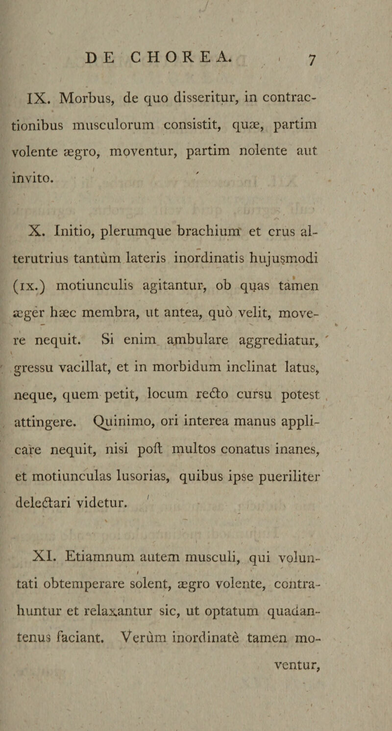 IX. Morbus, de quo disseritur, in contrac¬ tionibus musculorum consistit, quce, partim volente aegro, moventur, partim nolente aut ' invito. X. Initio, plerumque brachium et crus al¬ terutrius tantum dateris inordinatis hujusmodi (ix.) motiunculis agitantur, ob quas tamen aeger haec membra, ut antea, quo,velit, move- re nequit. Si enim, ambulare aggrediatur, ' ... gressu vacillat, et in morbidum inclinat latus, neque, quem petit, locum redlo cursu potest attingere. Qiiinimo, ori interea manus appli¬ care nequit, nisi poli multos conatus inanes, et motiunculas lusorias, quibus ipse pueriliter deledari videtur. ' \ ^ t . XI. Etiamnum autem musculi, qui volun- / ‘ tati obtemperare solent, aegro volente, contra- / huntur et relaxantur sic, ut optatum quadan- tenus faciant. Verum inordinate tamen mo¬ ventur,