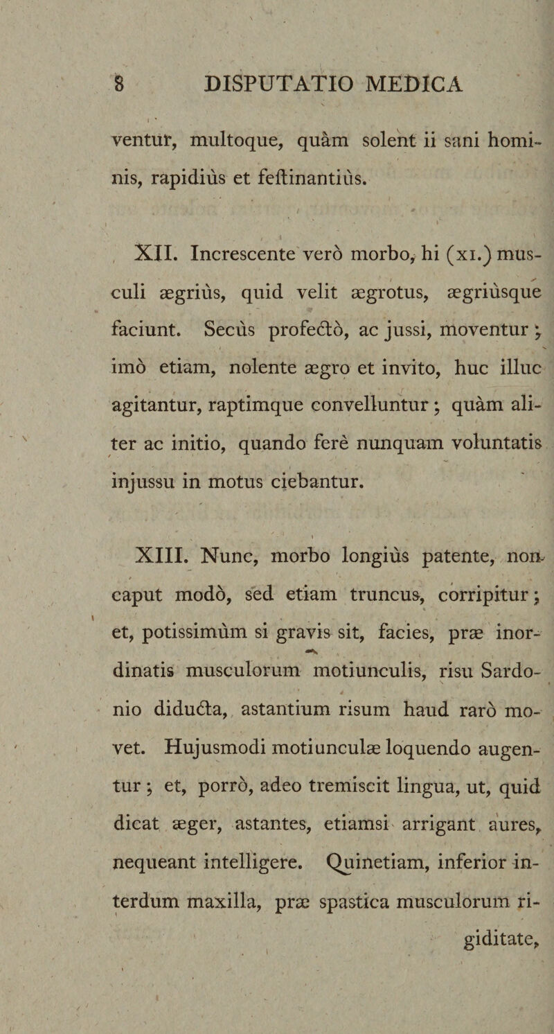 ventur, multoque, quam solent ii sani homi¬ nis, rapidius et feftinantius. 1 '■ , XII. Increscente vero morboj hi (xi.) mus¬ culi aegrius, quid velit aegrotus, aegriusque faciunt. Secus profecto, ac jussi, moventur ^ imo etiam, nolente aegro et invito, huc illuc r agitantur, raptimque convelluntur; quam ali¬ ter ac initio, quando fere nunquam voluntatis injussu in motus ciebantur. XIII. Nunc, morbo longius patente, nom * caput modo, sed etiam truncus, corripitur; et, potissimum si gravis sit, facies, prae inor- dinatis musculorum motiunculis, risu Sardo- ■ nio didud:a,, astantium risum haud raro mo¬ vet. Hujusmodi motiunculae loquendo augen¬ tur ; et, porro, adeo tremiscit lingua, ut, quid dicat aeger, astantes, etiamsi' arrigant aures^ nequeant intelligere. Quinetiam, inferior in¬ terdum maxilla, prae spastica musculorum ri¬ giditate.