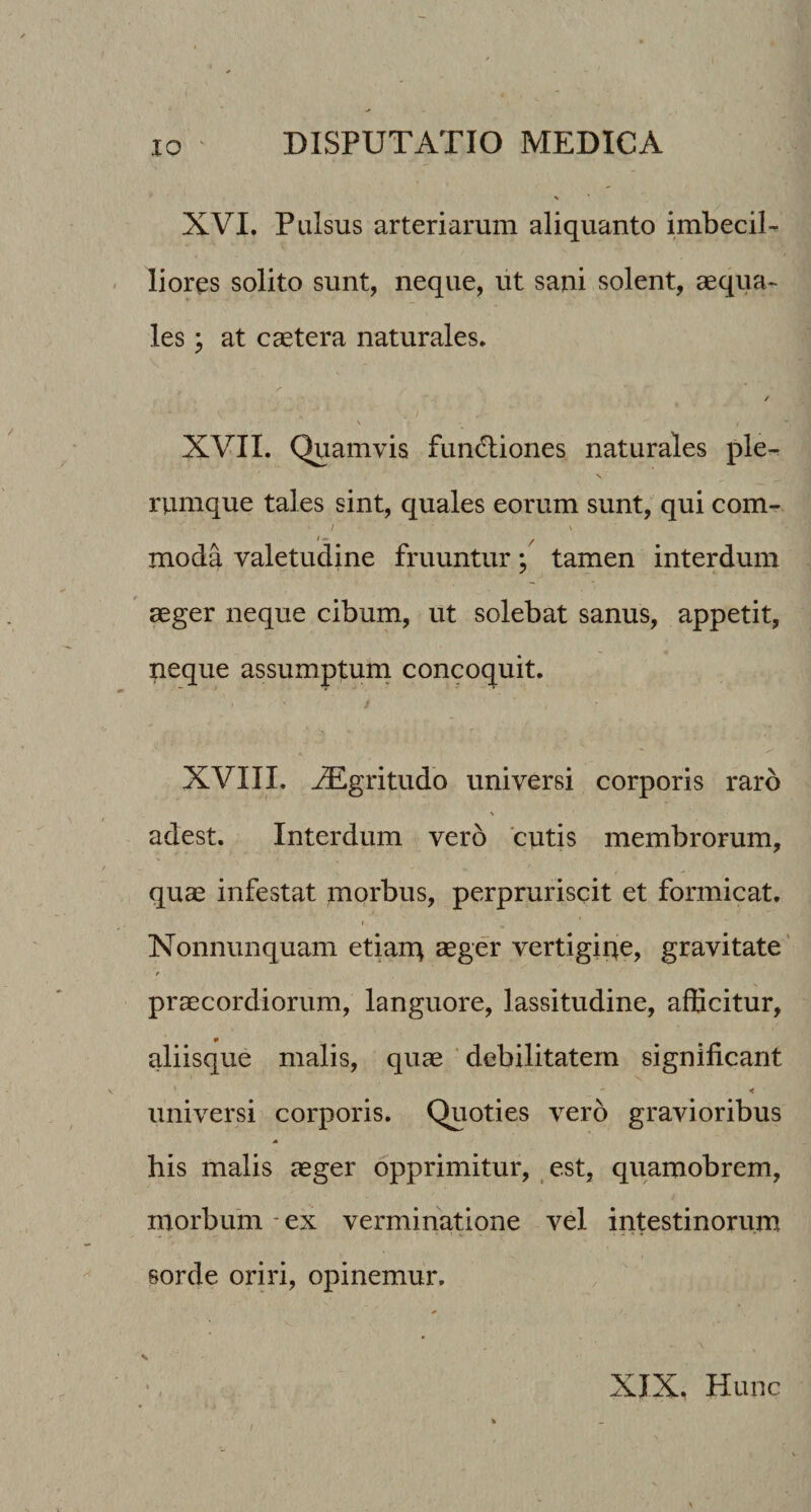XVI. Pulsus arteriarum aliquanto imbecil¬ liores solito sunt, neque, iit sani solent, aequa¬ les ^ at caetera naturales. / \ XVII. Quamvis fun<!liones naturales ple^ rumque tales sint, quales eorum sunt, qui com- / moda valetudine fruuntur; tamen interdum aeger neque cibum, ut solebat sanus, appetit, neque assumptum concoquit. XVIII. ^gritudo universi corporis raro adest. Interdum vero cutis membrorum, quae infestat morbus, perpruriscit et formicat. f Nonnunquam etian^ aeger vertigiqe, gravitate’ praecordiorum, languore, lassitudine, afficitur, aliisque malis, quae ‘ debilitatem significant < universi corporis. Quoties vero gravioribus bis malis aeger opprimitur, est, quamobrem, morbum - ex verminatione vel intestinorum sorde oriri, opinemur. XJX Hunc