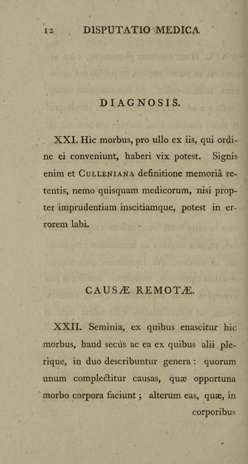 DIAGNOSIS. ' ■ ' ■ * XXI. Hic morbus, pro ullo ex iis, qui ordi¬ ne ei conveniunt, haberi vix potest. Signis enim et Gulleniana definitione memoria re¬ tentis, nemo quisquam medicorum, nisi prop- ter imprudentiam inscitiamque, potest in er¬ rorem labL CAUS^ REMOTA. , / XXII. Seminia, ex quibus enascitur hic morbus, haud secus ac ea ex quibus alii ple- rique, in duo describuntur genera: quorum I unum compleditur causas, quae opportuna morbo corpora faciunt j alterum eas, quae, in corporibus