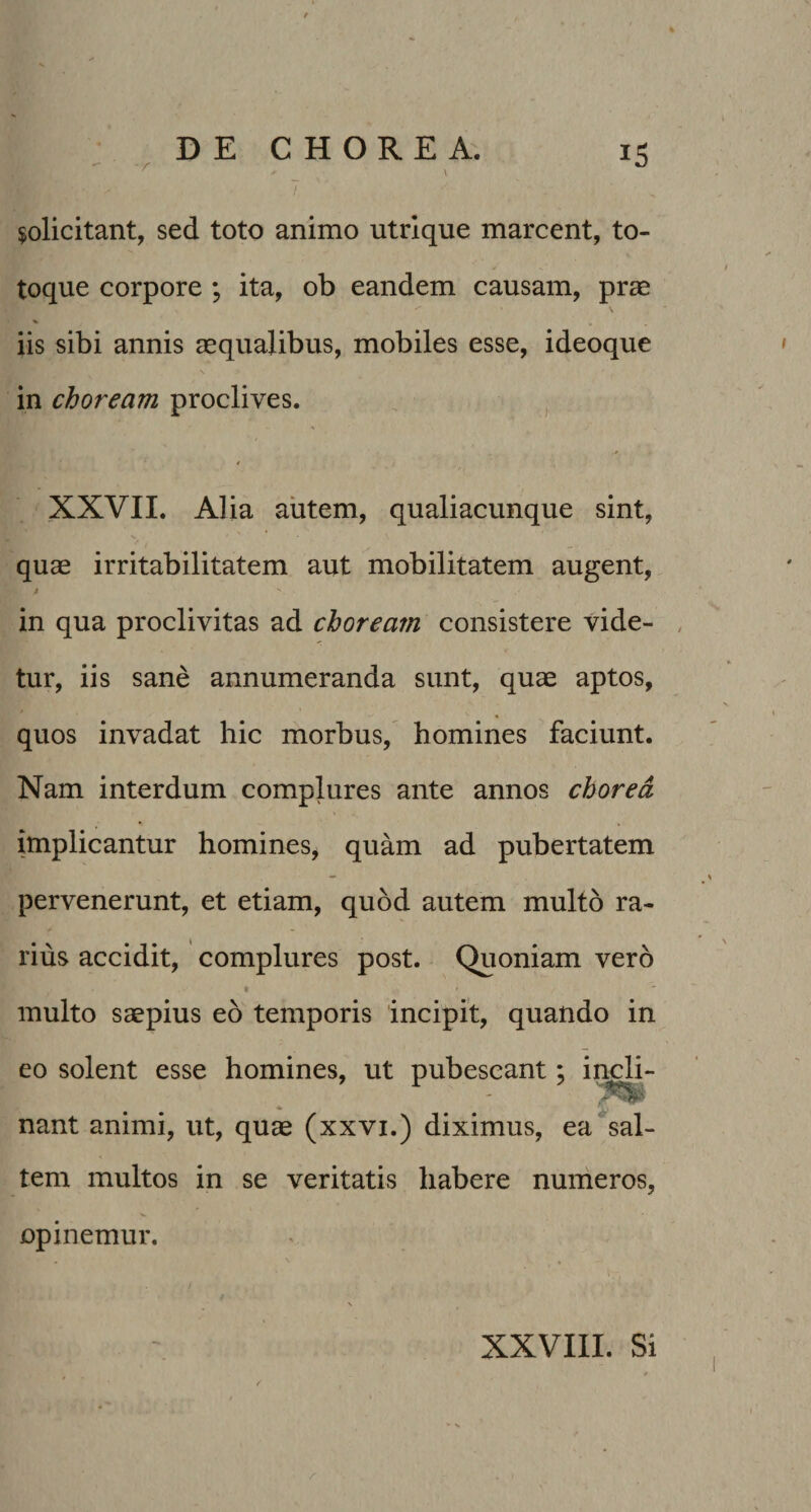 $olicitant, sed toto animo utrique marcent, to¬ toque corpore ; ita, ob eandem causam, prae \ iis sibi annis aequalibus, mobiles esse, ideoque in choream proclives. , , XXVII. Alia autem, qualiacunque sint, quae irritabilitatem aut mobilitatem augent, / in qua proclivitas ad choream consistere vide- , tur, iis sane annumeranda sunt, quae aptos, quos invadat hic morbus, homines faciunt. Nam interdum complures ante annos chorea implicantur homines, quam ad pubertatem pervenerunt, et etiam, quod autem multo ra¬ rius accidit, complures post. Quoniam vero t multo saepius eo temporis incipit, quando in eo solent esse homines, ut pubescant; incli- nant animi, ut, quae (xxvi.) diximus, ea sal¬ tem multos in se veritatis habere numeros, opinemur. XXVIII. Si