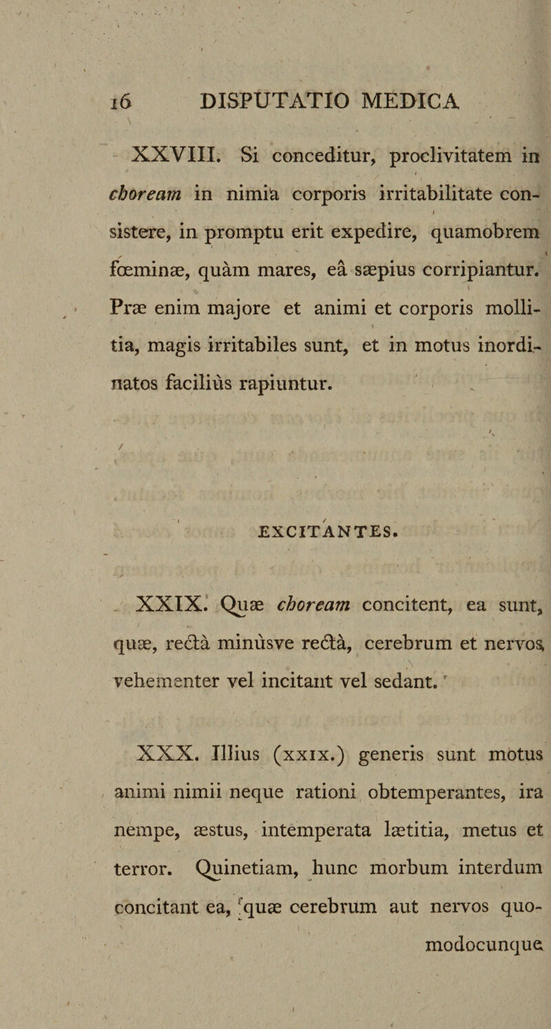 / i6 DISPUTATIO MEDICA \ XXVIII. Si conceditur, proclivitatem in choream in nimia corporis irritabilitate con- sistere, in promptu erit expedire, quamobrem foeminae, quam mares, ea saepius corripiantur. Prae enim majore et animi et corporis molli- i tia, magis irritabiles sunt, et in motus inordi¬ natos facilius rapiuntur. / . % *■ EXCITANTES. y ' „ XXIX.' Quae choream concitent, ea sunt, quae, recla minusve re6ta, cerebrum et nervos, vehementer vel incitant vel sedant.' XXX. Illius (xxix.) generis sunt motus , animi nimii neque rationi obtemperantes, ira nempe, aestus, intbmperata laetitia, metus et terror. Quinetiam, hunc morbum interdum concitant ea, ^quae cerebrum aut nervos quo- I modocunque^ i