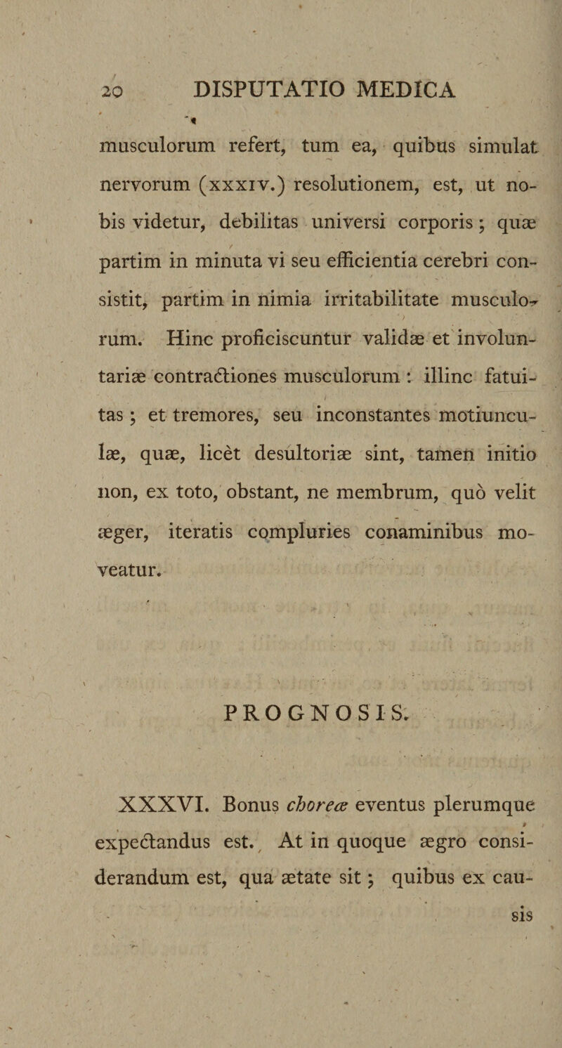 masculorum refert, tum ea, quibus simulat nervorum (xxxiv.) resolutionem, est, ut no¬ bis videtur, debilitas universi corporis; qiise partim in minuta vi seu efficientia cerebri con¬ sistit, partim in nimia irritabilitate musculorr rum. Hinc proficiscuntur validae et'involun¬ tariae eontradiiones musculorum : illinc fatui- i tas; et tremores, seu inconstantes motiuncu¬ lae, quae, licet desultoriae sint, tamen initio non, ex toto, obstant, ne membrum, quo velit aeger, iteratis compluries conaminibus mo¬ veatur. \ PROGNOSIS; XXXVI. Bonus chorea eventus plerumque 9 expeclandus est.^ At in quoque aegro consi¬ derandum est, qua aetate sit \ quibus ex cau- SIS
