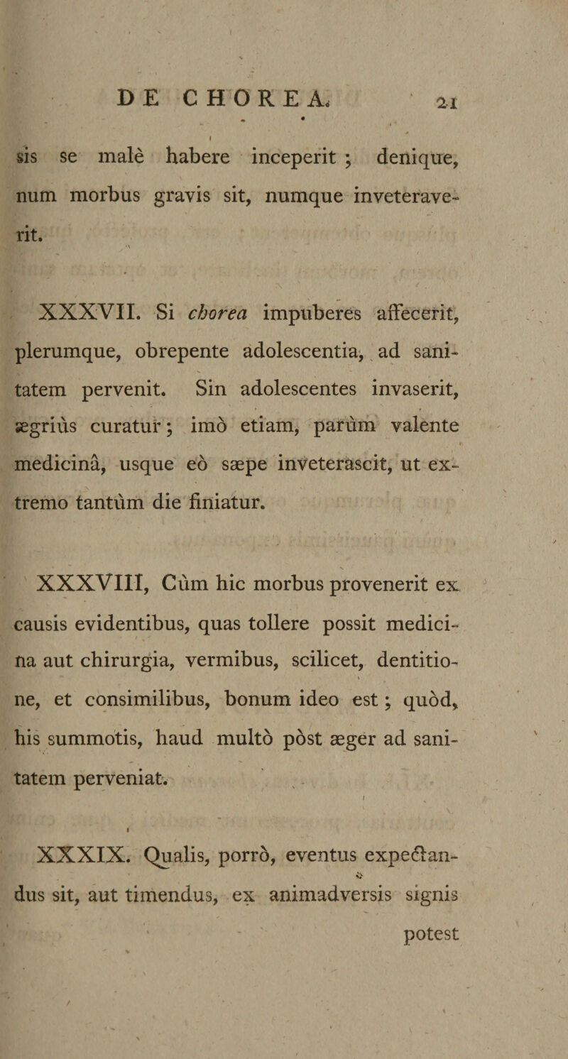 DE CHORE A< ai ^ • t » I sis se male habere inceperit ; denique, num morbus gravis sit, numque inveterave¬ rit. , -v XXXVII. Si chorea impuberes affecerit, plerumque, obrepente adolescentia^ ^ ad sani¬ tatem pervenit. Sin adolescentes invaserit, f segrivis curatui*; imo etiam, parum valente « medicina, usque eo saepe inveterascit, ut ex¬ tremo tantum die finiatur. , 7 i' '■ s s XXXVIII, Cum hic morbus provenerit ex causis evidentibus, quas tollere possit medici- / na aut chirurgia, vermibus, scilicet, dentitio- \ ne, et consimilibus, bonum ideo est; quod, his summotis, haud multo post aeger ad sani¬ tatem perveniat. . . I XXXIX. Qualis, porro, eventus expedan- dus sit, aut timendus, ex animadversis signis potest /