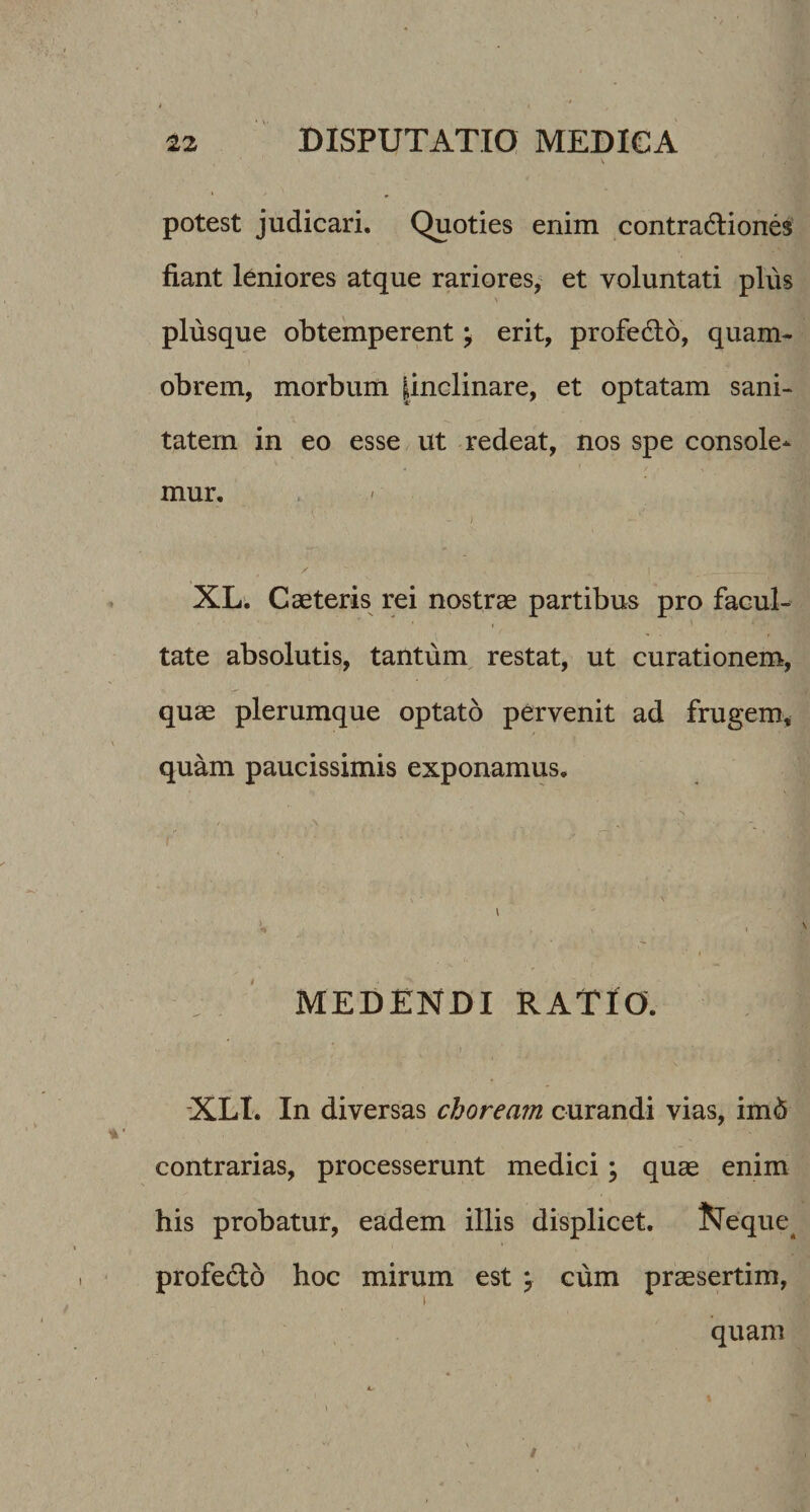 potest judicari. Quoties enim contradliones fiant leniores atque rariores, et voluntati plus plusque obtemperent ^ erit, profedto, quam- obrem, morbum |inclinare, et optatam sani¬ tatem in eo esse ut redeat, nos spe console* mur. / XL. Caeteris rei nostrae partibus pro facul¬ tate absolutis, tantum restat, ut curationem, quae plerumque optato pervenit ad frugem, quam paucissimis exponamus. MEDENDI RATIO. XLI. In diversas choream curandi vias, imd contrarias, processerunt medici; quae enim his probatur, eadem illis displicet. Neque^ profedo hoc mirum est j cum praesertim, I quam