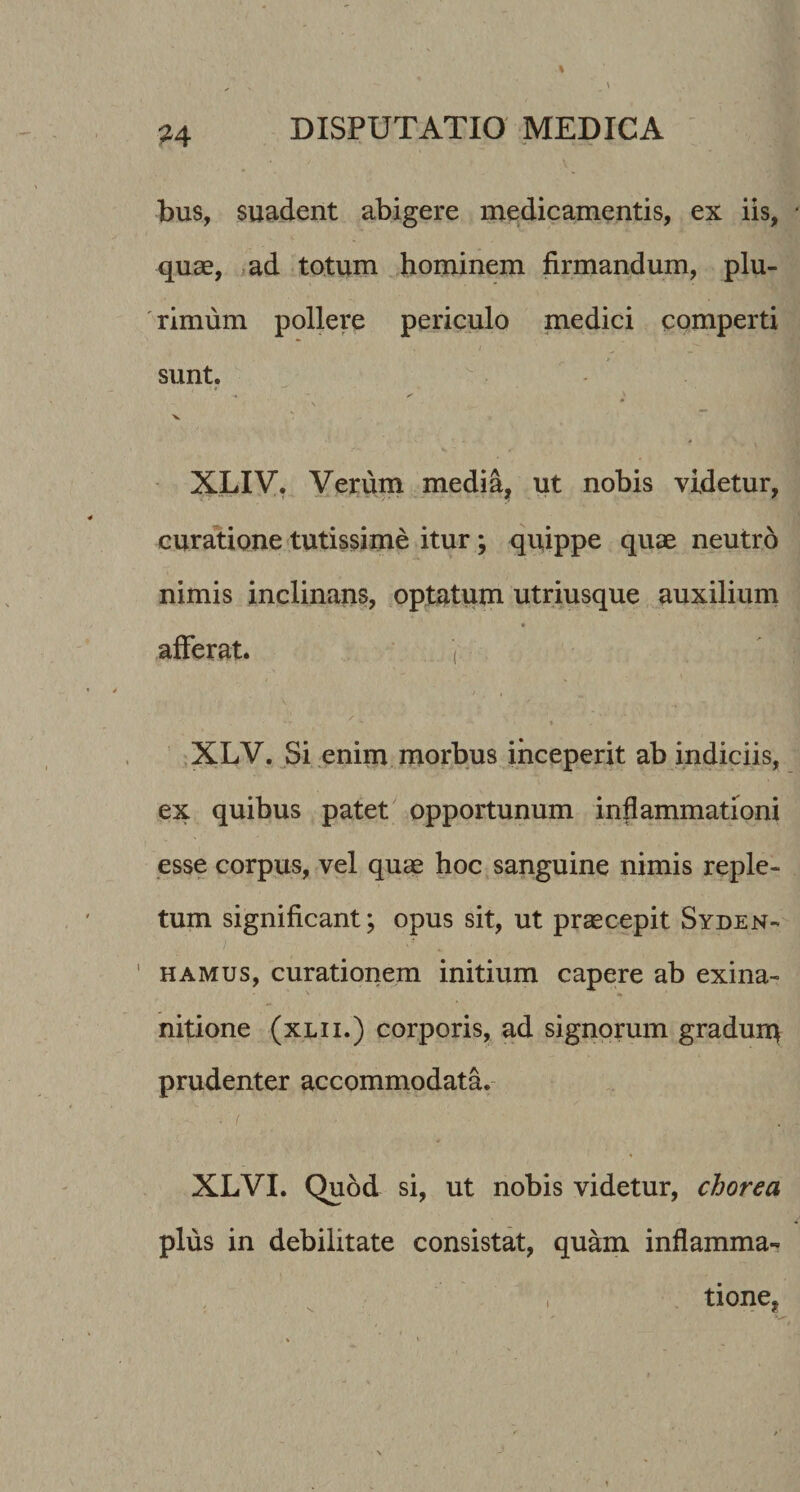 M bus, suadent abigere medicamentis, ex iis, quse, ad totum hominem firmandum, plu- ' rimum pollere periculo medici comperti sunt, V - XLIV, Yerum media^ ut nobis videtur, curatione tutissime itur; quippe quae neutrd nimis inclinans, optatum utriusque auxilium afferat. ( ,XLV. Si enim morbus inceperit ab indiciis, ex quibus patet opportunum inflammationi esse corpus, vel qu^ hoc sanguine nimis reple¬ tum significant; opus sit, ut praecepit Syden- HAMUS, curationem initium capere ab exina¬ nitione (xLii.) corporis, ad signorum graduiq prudenter accommodata. XLVI. Quod si, ut nobis videtur, chorea plus in debilitate consistat, quam inflamma- tione,