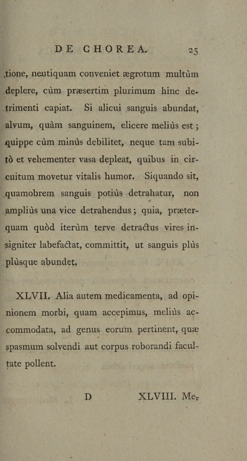 DECHOREA. 25 ,tione, neaitiquam conveniet aegrotum multum deplere, cum praesertim plurimum hinc der trimenti capiat. Si alicui sanguis abundat,' alvum, quam sanguinem, elicere melius est; quippe cum minus debilitet, neque tam subi¬ to et vehementer vasa depleat, quibus ih cir¬ cuitum movetur vitalis humot. Siquando sit, „quamobrem sanguis potius detrahatur, non 0 .amplius una vice detrahendus ; quia, praeter¬ quam quod iterum terve detradlus vires in¬ signiter labefadlat, committit, ut sanguis plus plusque abundet, ‘ XLVII. Alia autem medicamenta, ad opi¬ nionem morbi, quam accepimus, melius ac¬ commodata, ad genus eorum pertinent, quae spasmum solvendi aut corpus roborandi facul¬ tate pollent. D XLVIII. Mer