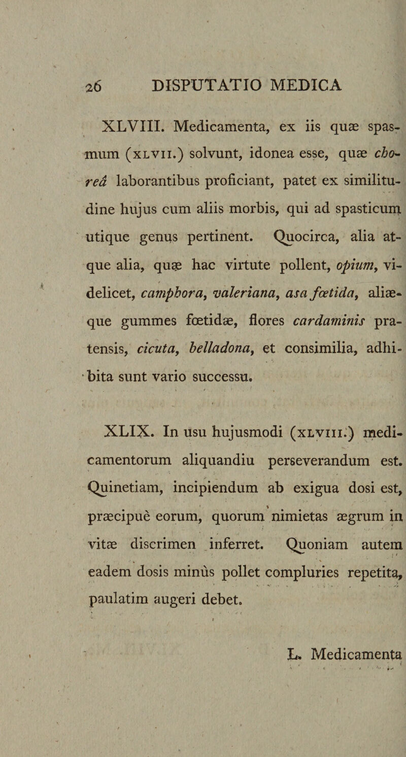 XLVIIL Medicamenta, ex iis quae spas- t mum (xLVii.) solvunt, idonea esse, quae cho^ red laborantibus proficiant, patet ex similitu¬ dine hujus cum aliis morbis, qui ad spasticum ' utique genus pertinent. Quocirca, alia at¬ que alia, quge hac virtute pollent, opium, vi¬ delicet, camphora, valeriana, asa foetida, aliae- que gummes fcEtidae, flores cardaminis pra¬ tensis, cicuta, helladona, et consimilia, adhi- • bita sunt vario successu. V . • . l - * I XLIX. In usu hujusmodi (xlviii:) medi¬ camentorum aliquandiu perseverandum est. Quinetiam, incipiendum ab exigua dosi est, \ praecipue eorum, quorum nimietas aegrum in vitae discrimen .inferret. Quoniam autem eadem dosis minus pollet compluries repetita, » • S-' - * «, . 'r ’ • ' . . paulatira augeri debet. f L. Medicamenta . . /