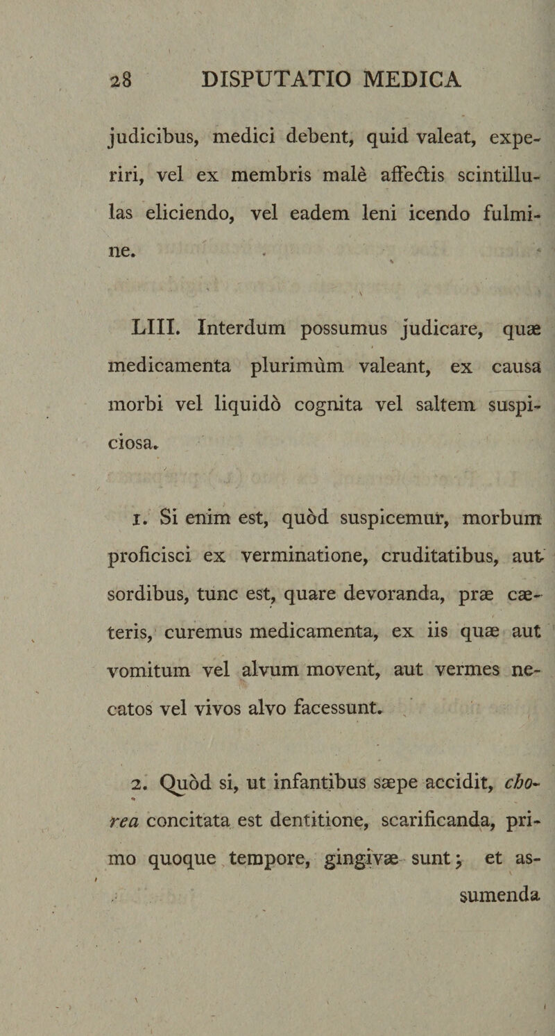 judicibus, medici debent, quid valeat, expe¬ riri, vel ex membris male afFedlis scintillu¬ las eliciendo, vel eadem leni icendo fulmi¬ ne. ' . LIIL Interdum possumus judicare, quae medicamenta plurimum valeant, ex causa morbi vel liquido cognita vel saltem suspi¬ ciosa. 1. Si enim est, quod suspicemui:, morbum proficisci ex verminatione, cruditatibus, aut sordibus, tunc est, quare devoranda, prae cae- teris,' curemus medicamenta, ex iis quae aut vomitum vel alvum movent, aut vermes ne¬ catos vel vivos alvo facessunt. / 2. ' Quod si, ut infantibus saepe accidit, cbo- rea concitata est dentitione, scarificanda, pri¬ mo quoque tempore, gingivae sunt ^ et as¬ sumenda