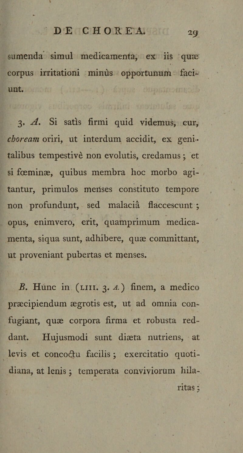 \ sumenda simul medicamenta, ex iis quae I corpus irritationi minus opportunum faci¬ unt. 3. Si satis firmi quid videmus, cur, choream oriri, ut interduni accidit, ex geni ¬ talibus tempestive non evolutis, credamus; 'et si foeminae, quibus membra hoc morbo agi¬ tantur, primulos meiises constituto tempore non profundunt, > sed malacia flaccescunt ; opus, enimvero, erit, quamprimum medica¬ menta, siqua sunt, adhibere, quae committant, ut proveniant pubertas et nienses. B, Hunc in (liii. 3, a.^ finem, a medico praecipiendum aegrotis est, ut ad omnia con- / fugiant, quae corpora firma et robusta red¬ dant. Hujusmodi sunt diaeta nutriens, at levis et concoQiu facilis ; exercitatio quoti¬ diana, at lenis j temperata conviviorum hila¬ ritas •