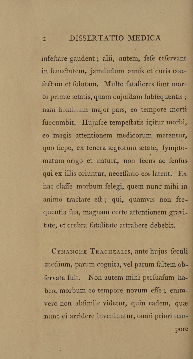 infeftare gaudent; alii, autem, fefe refervant in fenedlutem, jamdudum annis et curis con¬ fectam et folutam. Multo fataliores funt mor-^ bi primas aetatis, quam cujufdam fubfequentis j. nam hominum major pars, eo tempore morti fuccumbit. Hujufce tempeftatis igitur morbi, eo magis attentionem medicorum merentur, quo faepe, ex tenera aegrorum aetate, fympto- matum origo et natura, non fecus ac fenfus* qui ex illis oriuntur, necedario eos latent. Ex hac clade morbum felegi, quem nunc mihi in¬ animo tradlare eft; qui, quamvis non fre¬ quentia fua, magnam certe attentionem gravi¬ tate, et crebra fatalitate attrahere debebit. Cynanche Trachealis, ante hujus feculi medium, parum cognita, vel parum faltem ob- fervata fuit. Non autem mihi perfuafum ha¬ beo, morbum eo tempore novum ede ; enim- vero non abdmile videtur, quin eadem, quae nunc ei arridere inveniuntur, omni priori tem¬ pore