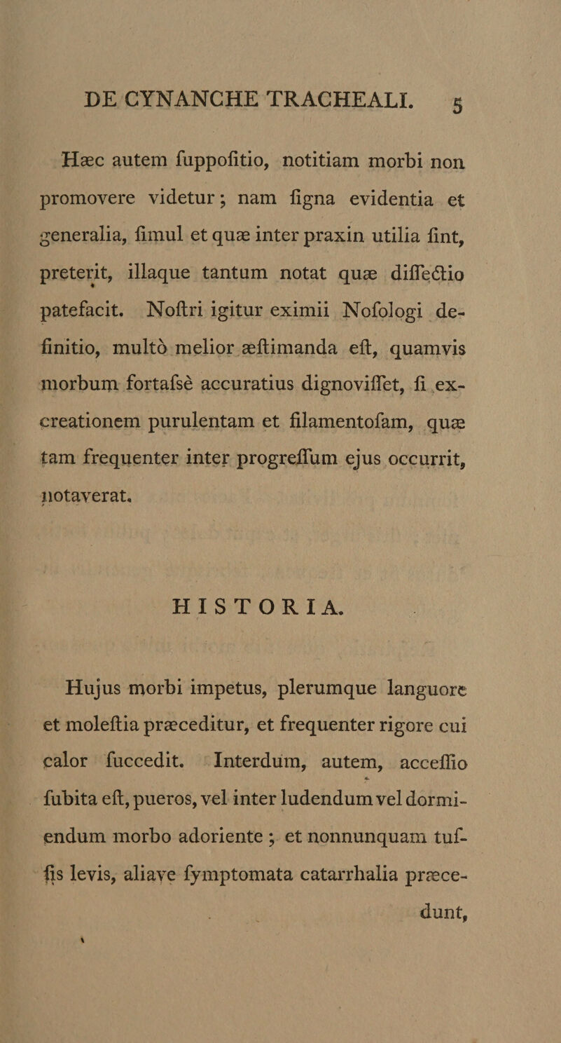 Haec autem fuppofitio, notitiam morbi non promovere videtur; nam ligna evidentia et generalia, limul et quae inter praxin utilia lint, preterit, iliaque tantum notat quae difledlio patefacit. Noltri igitur eximii Nofologi de¬ finitio, multo melior aeftimanda elt, quamvis morbum fortafse accuratius dignoviflet, fi ex- creationem purulentam et filamentofam, quae tam frequenter inter progreflum ejus occurrit, notaverat, f ■ •• HISTORIA. Hujus morbi impetus, plerumque languore et moleftia praeceditur, et frequenter rigore cui calor fuccedit. Interdum, autem, acceflio 4. fubita eft, pueros, vel inter ludendum vel dormi¬ endum morbo adoriente ; et nonnunquam tuf- fis levis, aliave fymptomata catarrhalia praece- duntf \