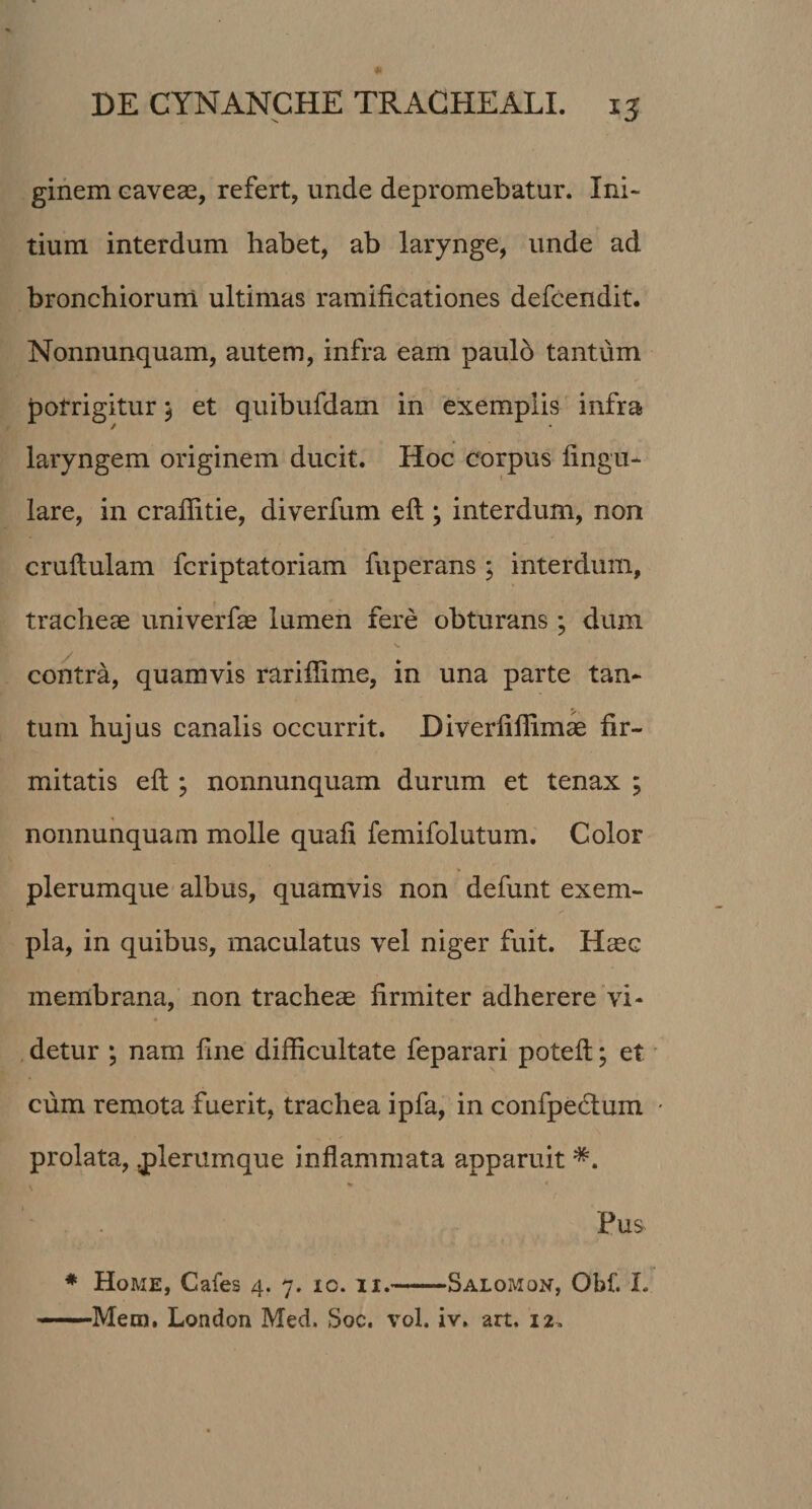 ginem caveae, refert, unde depromebatur. Ini¬ tium interdum habet, ab larynge, unde ad bronchiorum ultimas ramificationes defcendit. Nonnunquam, autem, infra eam paulo tantum potrigitur $ et quibufdam in exemplis infra laryngem originem ducit. Hoc corpus lingu¬ lare, in craflitie, diverfum eli ; interdum, non crultulam fcriptatoriam fuperans ; interdum, tracheae univerfae lumen fere obturans ; dum contra, quamvis rarifiime, in una parte tan¬ tum hujus canalis occurrit. Diverlillimae fir¬ mitatis elt; nonnunquam durum et tenax ; nonnunquam molle quali femifolutum. Color plerumque albus, quamvis non defunt exem¬ pla, in quibus, maculatus vel niger fuit. Haec membrana, non tracheae firmiter adherere vi¬ detur ; nam fine difficultate feparari potell; et cum remota fuerit, trachea ipfa, in confpedtum prolata, .plerumque inflammata apparuit *. Pus * Home, Cafes 4. 7. io. xi.-Salomon, Obf. I.