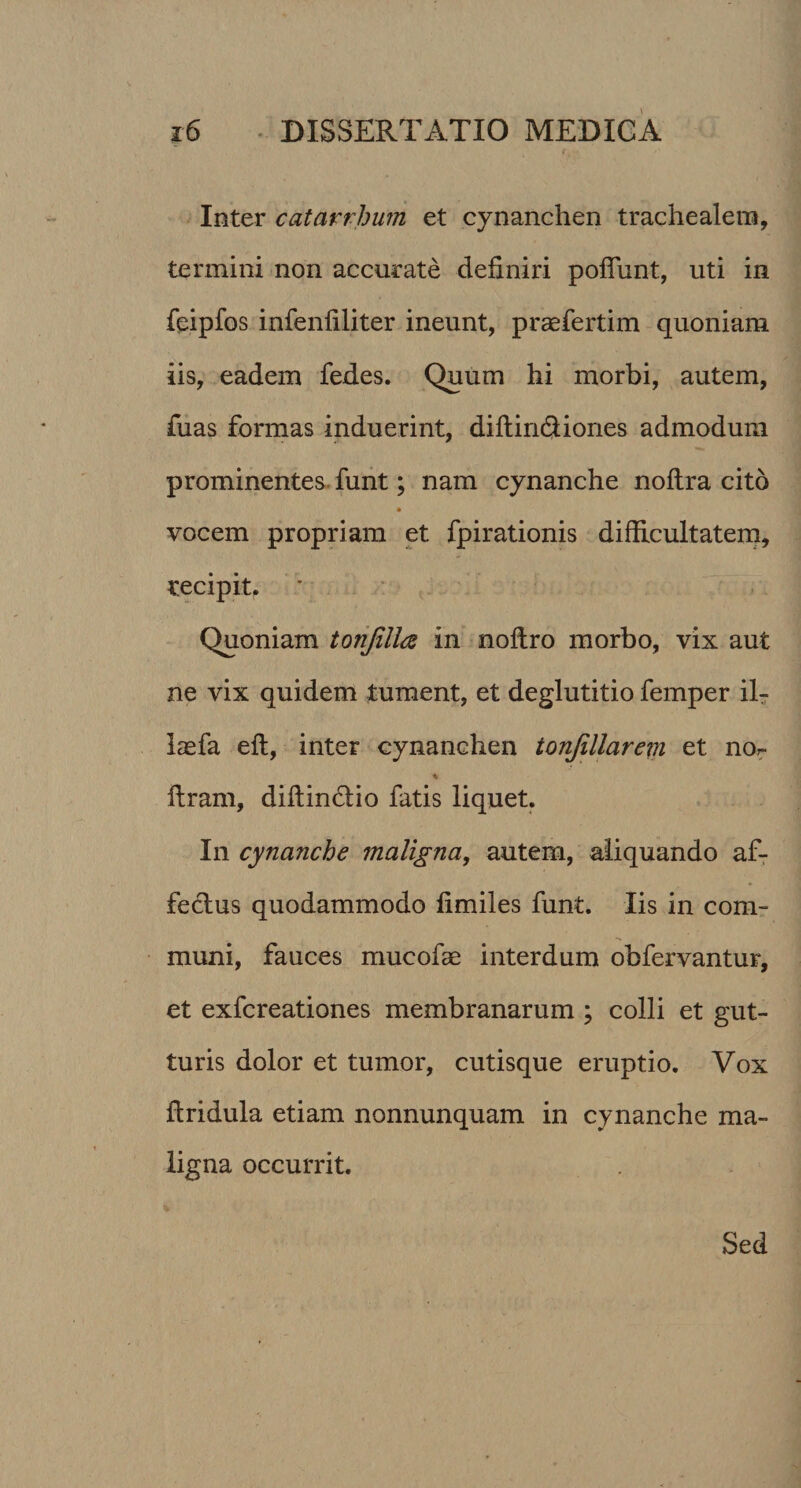 Inter catarrhum et cynanchen trachealem, termini non accurate definiri poflimt, uti in feipfos infenfiliter ineunt, praefertim quoniam iis, eadem fedes. Quum hi morbi, autem, fuas formas induerint, diftin&amp;iones admodum prominentes funt; nam cynanche noftra cito vocem propriam et fpirationis difficultatem, recipit. Quoniam tonjillce in noftro morbo, vix aut ne vix quidem tument, et deglutitio femper il- laefa eft, inter cynanchen tonjillarem et no^ % ftram, diffin&amp;io fatis liquet. In cynanche maligna, autem, aliquando af- feclus quodammodo fimiles funt. Iis in com¬ muni, fauces mucofae interdum obfervantur, et exfcreationes membranarum ; colli et gut¬ turis dolor et tumor, cutisque eruptio. Vox ffridula etiam nonnunquam in cynanche ma¬ ligna occurrit. Sed