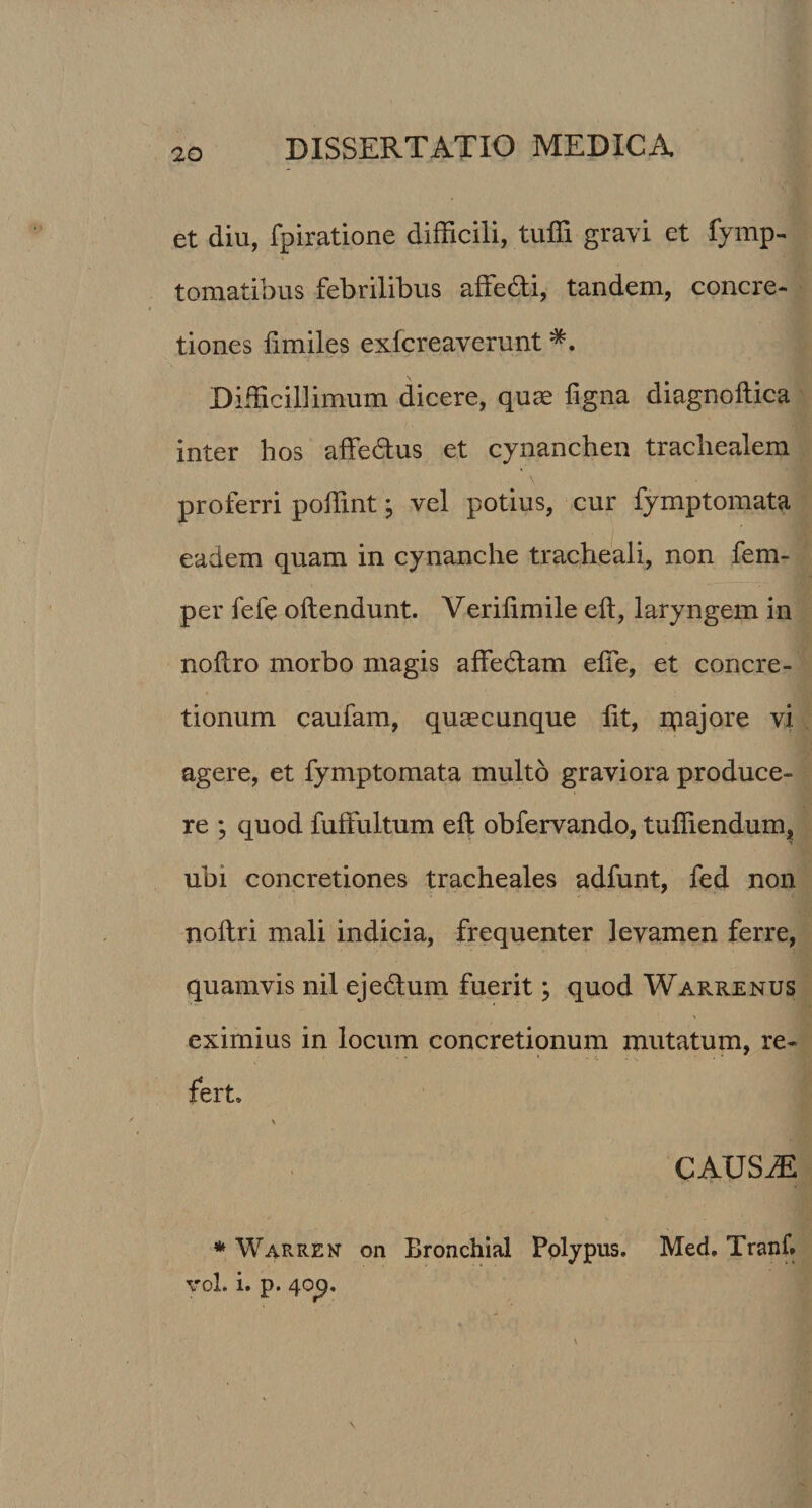 et diu, fpiratione difficili, tuffi gravi et fymp- tomatibus febrilibus affe&amp;i, tandem, concre¬ tiones fimiles exlcreaverunt Difficillimum dicere, quae figna diagnoilica inter hos affe&amp;us et cynanchen trachealem proferri poffint; vel potius, cur fymptomata eadem quam in cynanche tracheali, non fem- per fefe oftendunt. Verilimile eft, laryngem in nofiro morbo magis affedlam elfe, et concre¬ tionum caufam, quaecunque lit, ipajore vi agere, et fymptomata multo graviora produce¬ re ; quod fuffultum eft obfervando, tuffiendum, ubi concretiones tracheales adfunt, fed non noftri mali indicia, frequenter levamen ferre, quamvis nil ejedlum fuerit \ quod Warrenus eximius in locum concretionum mutatum, re¬ fert» \ CAUSiE * Warrek on Bronchial Polypus. Med. Tranf. vol. i. p. 40^.