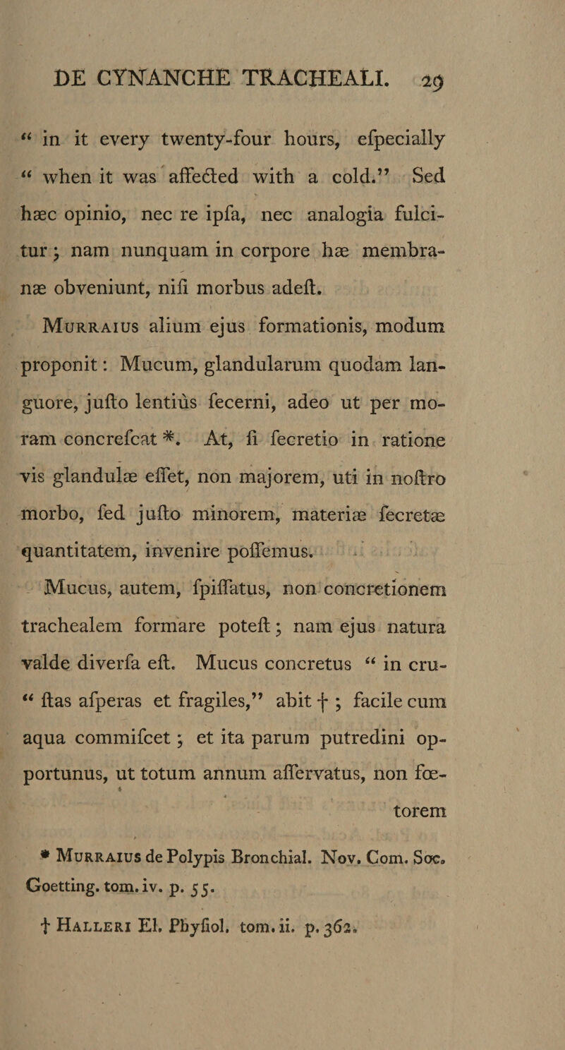 “ in it every twenty-four hours, efpecially “ when it was affe&amp;ed with a cold.” Sed haec opinio, nec re ipfa, nec analogia fulci¬ tur ; nam nunquam in corpore hae membra¬ nae obveniunt, nili morbus adeft. Murraius alium ejus formationis, modum proponit: Mucum, glandularum quodam lan¬ guore, jufto lentius fecerni, adeo ut per mo¬ ram concrefcat At, li fecretio in ratione vis glandulae efiet, non majorem, uti in noftro morbo, fed jufto minorem, materiae fecretae quantitatem, invenire pollemus. Mucus, autem, fpiflatus, non concretionem trachealem formare poteft; nam ejus natura valde diverfa eft. Mucus concretus “ in cru- “ ftas afperas et fragiles,” abit f ; facile cum aqua commifcet; et ita parum putredini op¬ portunus, ut totum annum aftervatus, non foe- « torem * Murraius de Polypis Bronchial. Nov. Com. Soc. Goetting. tom.iv. p. 55. t Halleri EI. Phyfiol, tom.ii, p, 362.