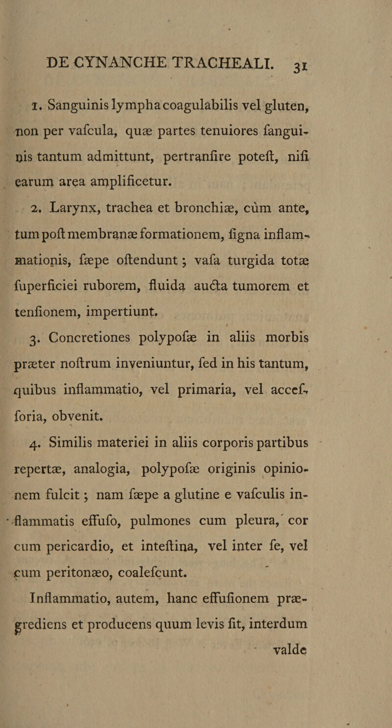 1. Sanguinis lympha coagulabilis vel gluten, non per vafcula, quae partes tenuiores fangui- nis tantum admittunt, pertranflre poteft, nili earum area amplificetur. 2. Larynx, trachea et bronchiae, cum ante, tum poli membranae formationem, ligna inflam-* Hiationis, faepe oltendunt; vafa turgida totae fuperficiei ruborem, fluida autfla tumorem et tenlionem, impertiunt. 3. Concretiones polypofae in aliis morbis praeter noftrum inveniuntur, fed in his tantum, quibus inflammatio, vel primaria, vel acceL foria, obvenit. 4. Similis materiei in aliis corporis partibus repertae, analogia, polypofae originis opinio¬ nem fulcit; nam faepe a glutine e vafculis in- * flammatis effufo, pulmones cum pleura, cor cum pericardio, et inteftina, vel inter fe, vel cum peritonaeo, coalefcunt. Inflammatio, autem, hanc eflulionem prae- grediens et producens quum levis lit, interdum ' valde