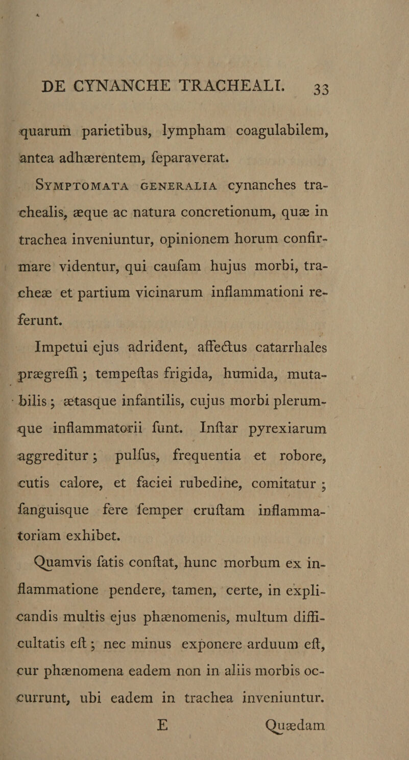 quarum parietibus, lympham coagulabilem, antea adhaerentem, feparaverat. Symptomata generalia cynanches tra¬ chealis, aeque ac natura concretionum, quae in trachea inveniuntur, opinionem horum confir¬ mare videntur, qui caufam hujus morbi, tra¬ cheae et partium vicinarum inflammationi re¬ ferunt. Impetui ejus adrident, affectus catarrhales praegrefii; tempeflas frigida, humida, muta¬ bilis ; aetasque infantilis, cujus morbi plerum¬ que inflammatorii funt. Inftar pyrexiarum aggreditur; pulfus, frequentia et robore, cutis calore, et faciei rubedine, comitatur ; t fanguisque fere femper cruftam inflamma¬ toriam exhibet. Quamvis fatis conflat, hunc morbum ex in¬ flammatione pendere, tamen, certe, in expli¬ candis multis ejus phaenomenis, multum diffi¬ cultatis eft ; nec minus exponere arduum eft, cur phaenomena eadem non in aliis morbis oc¬ currunt, ubi eadem in trachea inveniuntur. E Quaedam