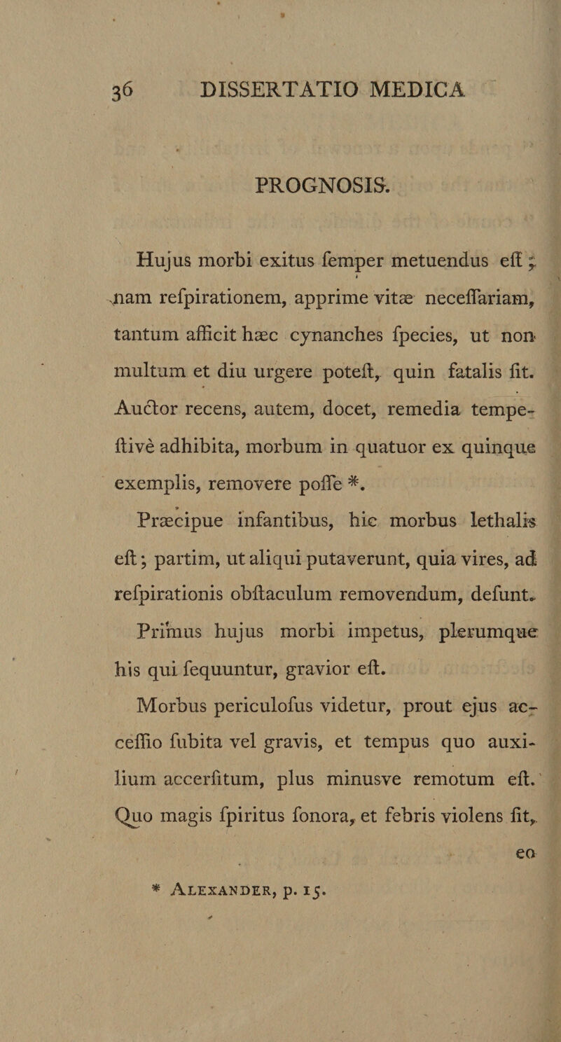 PROGNOSIS. Hujus morbi exitus femper metuendus eft ; • 'I xnam refpirationem, apprime vitae neceflariam, tantum afficit haec cynanches fpecies, ut non multum et diu urgere poteft, quin fatalis lit. Auctor recens, autem, docet, remedia tempe- ftive adhibita, morbum in quatuor ex quinque exemplis, removere poffie * Praecipue infantibus, hic morbus lethalis eft; partim, ut aliqui putaverunt, quia vires, ad refpirationis obftaculum removendum, defunt. Primus hujus morbi impetus, plerumque his qui fequuntur, gravior eft. Morbus periculofus videtur, prout ejus ac- ceffio fubita vel gravis, et tempus quo auxi¬ lium accerfitum, plus minusve remotum eft. Quo magis fpiritus fonora, et febris violens fit*. eo * Alexander, p. 15.