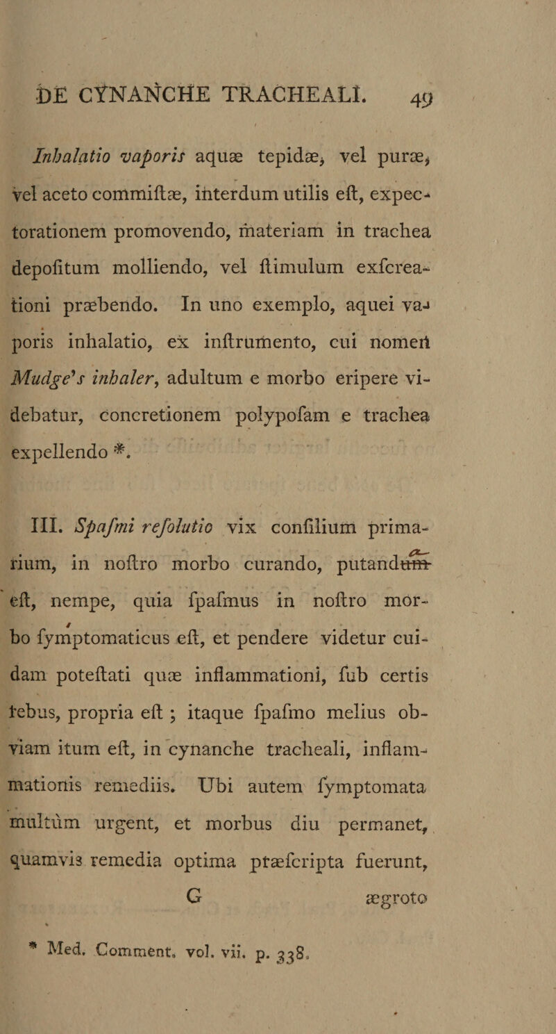 Inhalatio vaporis aquae tepidae* vel purae* vel aceto commiftae, interdum utilis eft, expec- torationem promovendo, materiam in trachea depolitum molliendo, vel flimulum exfcrea- tioni praebendo. In uno exemplo, aquei va-» poris inhalatio, ex inftrumento, cui nomert Mudge's inhaler, adultum e morbo eripere vi¬ debatur, concretionem polypofam e trachea expellendo •*. III. Spcifmi refolatio vix conlilium prima¬ rium, in noftro morbo curando, putandus* eft, nempe, quia fpafmus in noftro mor- / bo fymptomaticus eft, et pendere videtur cui¬ dam poteftati quae inflammationi, fub certis tebus, propria eft ; itaque fpafmo melius ob¬ viam itum eft, in cynanche tracheali, inflam¬ mationis remediis. Ubi autem lymptomata multum urgent, et morbus diu permanet, quamvi3 remedia optima ptaefcripta fuerunt, G aegroto % * Med. Comment. vol. vii. p. 338.