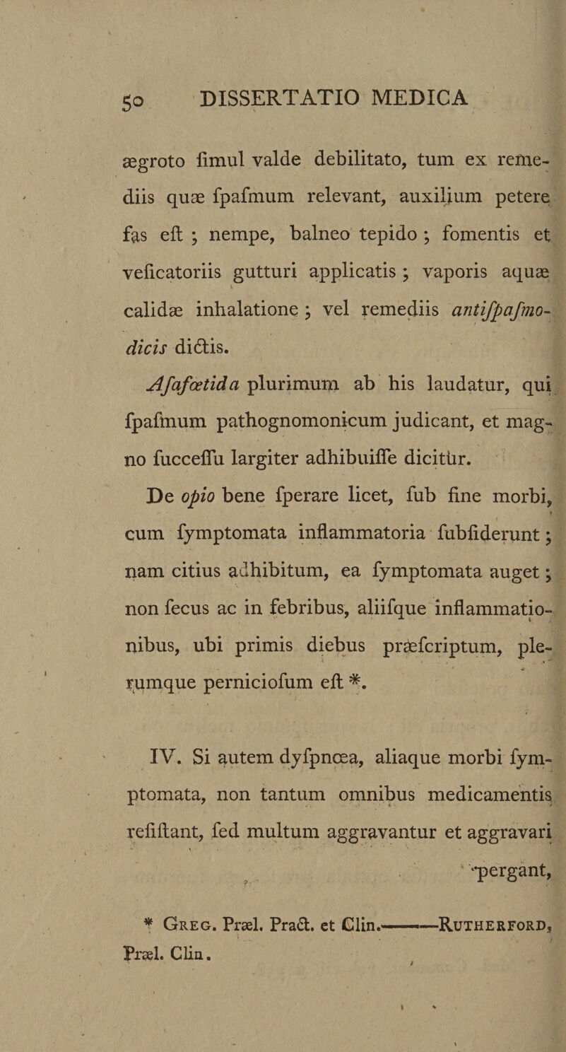 So aegroto fimul valde debilitato, tum ex reme¬ diis quae fpafmum relevant, auxilium petere fas eft ; nempe, balneo tepido ; fomentis et veficatoriis gutturi applicatis ; vaporis aquae \ calidae inhalatione ; vel remediis antifpafmo- dicis didis. Afafcetida plurimum ab his laudatur, qui fpafmum pathognomonicum judicant, et mag¬ no fuccefiu largiter adhibuilfe dicithr. De opio bene fperare licet, fub fine morbi, cum fymptomata inflammatoria fubfiderunt; nam citius adhibitum, ea fymptomata auget; non fecus ac in febribus, aliifque inflammatio¬ nibus, ubi primis diebus pr&amp;fcriptum, ple¬ rumque perniciofum eft IV. Si autem dyfpncea, aliaque morbi fym¬ ptomata, non tantum omnibus medicamentis refiftant, fed multum aggravantur et aggravari “pergant, * Greg. Praei. Prad. et Glin.—•—Rutherford, 5 • . i Praei. Clin. /