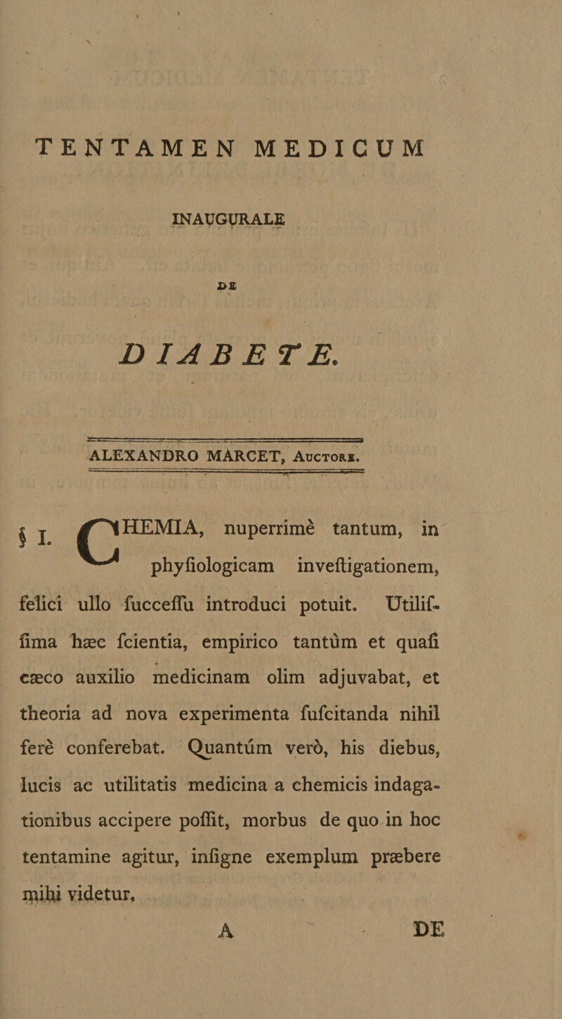 INAUGURALE 'f •* ‘ r- ? : * ' i«* 2&gt;£ D IAB E TE. ■■ vr--',1 ■ ::js ALEXANDRO MARCET, Auctore. § I CHEMIA, nuperrime tantum, in ^ phyliologicam inveftigationem, felici ullo fuccelTu introduci potuit. IJtilif- lima haec fcientia, empirico tantum et quali r caeco auxilio medicinam olim adjuvabat, et theoria ad nova experimenta fufcitanda nihil fere conferebat. Quantum vero, his diebus, lucis ac utilitatis medicina a chemicis indaga¬ tionibus accipere pollit, morbus de quo in hoc tentamine agitur, inligne exemplum praebere mihi videtur. A DE