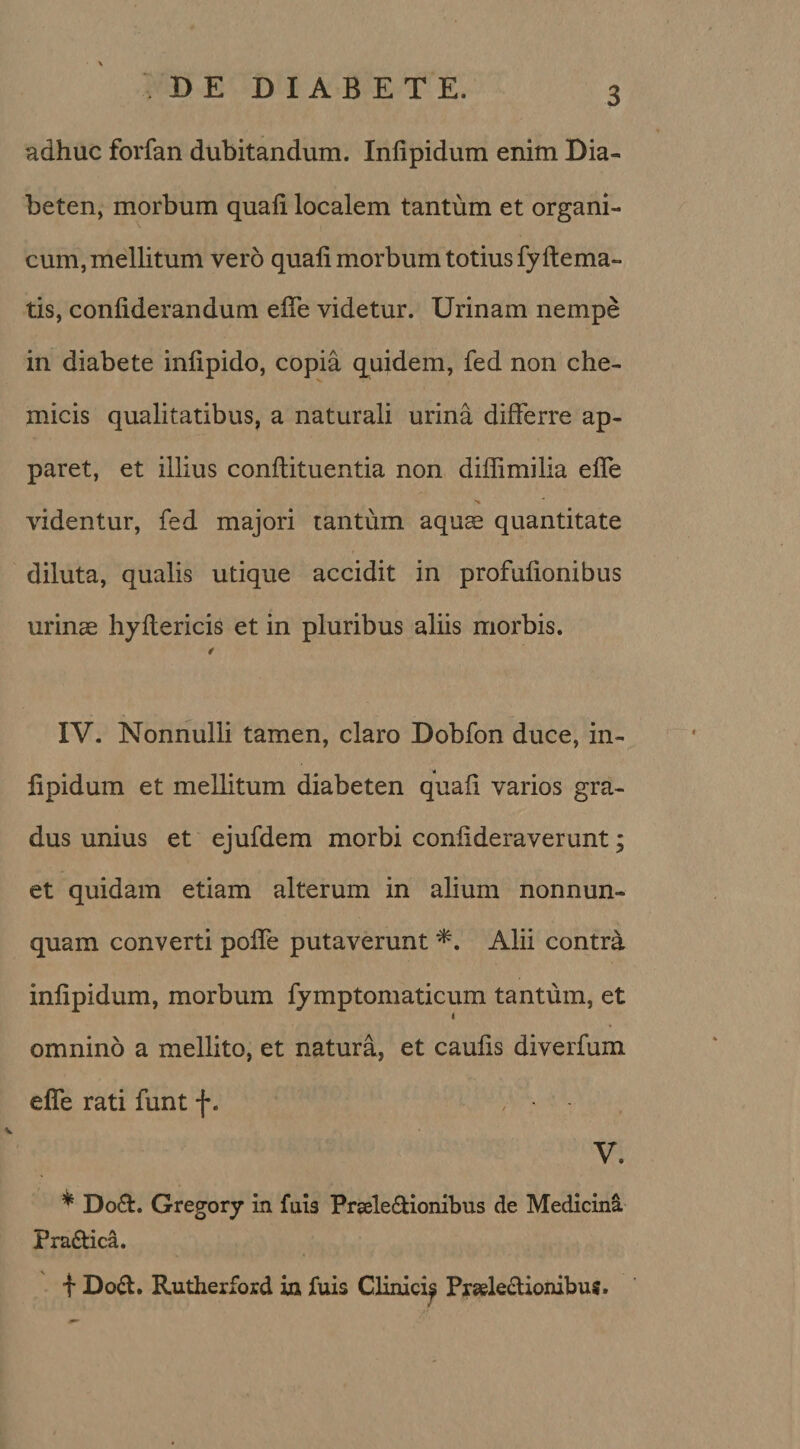 adhuc forfan dubitandum. Inlipidum enim Dia¬ beten, morbum quali localem tantum et organi¬ cum, mellitum vero quali morbum totius fy dema¬ tis, conliderandum elfe videtur. Urinam nempe in diabete inlipido, copia quidem, fed non che- micis qualitatibus, a naturali urina differre ap¬ paret, et illius conftituentia non diffimilia elfe videntur, fed majori tantum aquce quantitate diluta, qualis utique accidit in profufionibus urinae hyltericis et in pluribus aliis morbis. IV. Nonnulli tamen, claro Dobfon duce, in¬ lipidum et mellitum diabeten quafi varios gra¬ dus unius et ejufdem morbi conlideraverunt; et quidam etiam alterum in alium nonnun- quam converti poffe putaverunt *. Alii contra inlipidum, morbum fymptomaticum tantum, et omnino a mellito, et natura, et caufis diverfum efle rati funt f. V. * Do&amp;. Gregory in fuis Prseledtionibus de Medicina Pradtica. f Dod. Rutherford in fuis Clinici^ Prseledionibui.