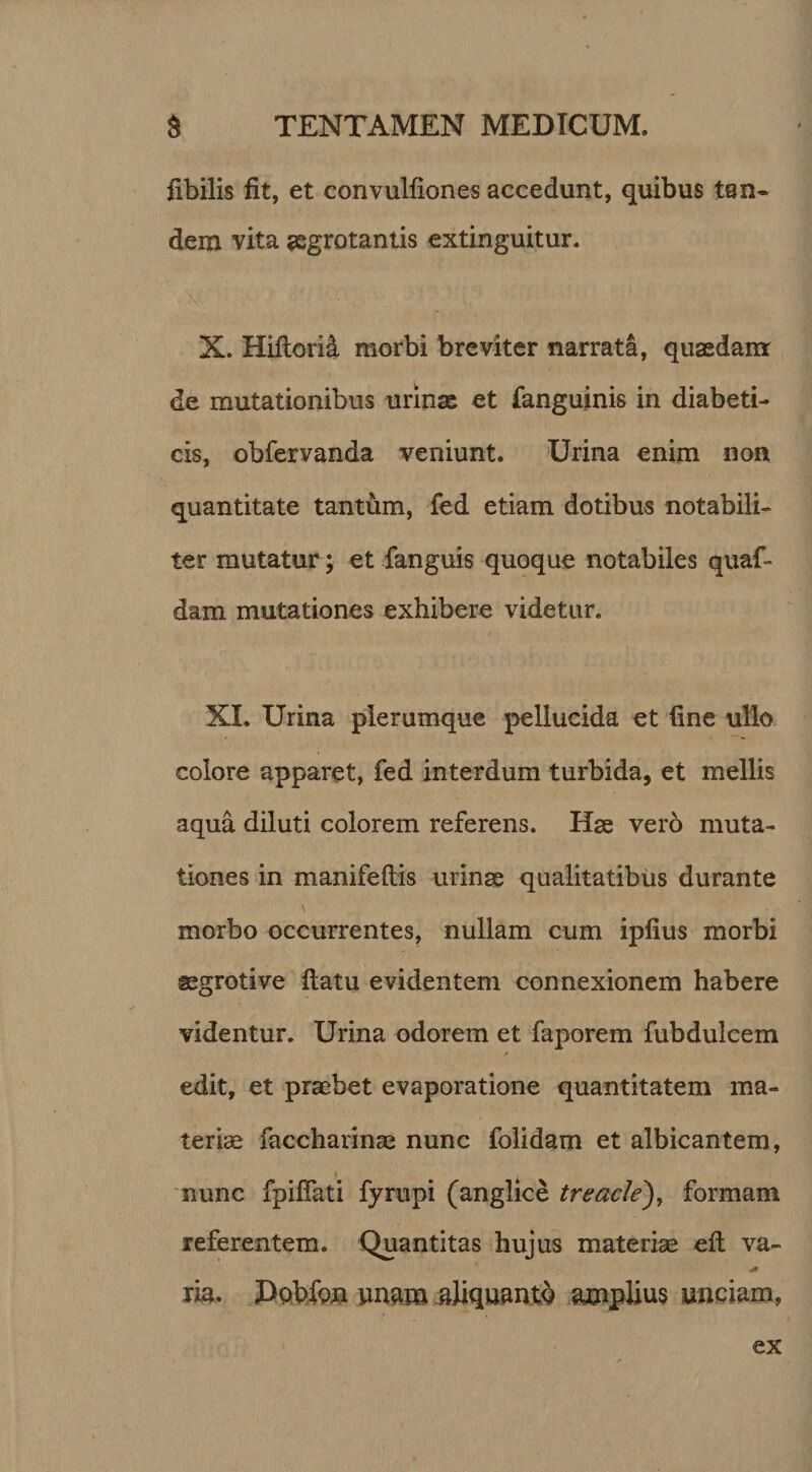 fibilis fit, et convulfiones accedunt, quibus tan¬ dem vita aegrotantis extinguitur. X. Hiftorii morbi breviter narrata, quaedam de mutationibus urinae et fanguinis in diabeti¬ cis, obfervanda veniunt. Urina enim non quantitate tantum, fed etiam dotibus notabili¬ ter mutatur; et fanguis quoque notabiles quaf- dam mutationes exhibere videtur. XI. Urina plerumque pellucida et fine ullo colore apparet, fed interdum turbida, et mellis aqua diluti colorem referens. Hae vero muta¬ tiones in manifeftis urinae qualitatibus durante morbo occurrentes, nullam cum ipfius morbi aegroti ve ftatu evidentem connexionem habere videntur. Urina odorem et faporem fubdulcem edit, et praebet evaporatione quantitatem ma¬ teriae facchaiinae nunc folidam et albicantem, nunc fpiflati fyrupi (anglice treacle), formam referentem. Quantitas hujus materiae efl: va- ria. Dobfgn unam aliquanto amplius unciam,