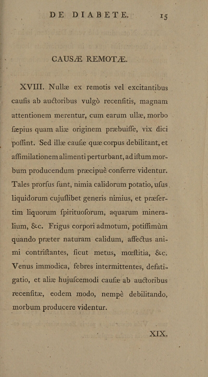 *5 CAUSAE REMOTAE. J XVIII. Nullae ex remotis vel excitantibus ' V caulis ab audloribus vulgo recenlitis, magnam attentionem merentur, cum earum ullae, morbo faepius quam aliae originem praebuifle, vix dici pollint. Sed illae caufae quae corpus debilitant, et affimilationem alimenti perturbant, ad illum mor¬ bum producendum praecipue conferre videntur. Tales prorfus funt, nimia calidorum potatio, ufus liquidorum cujullibet generis nimius, et praefer- • t * tim liquorum fpirituoforum, aquarum minera¬ lium, &amp;c. Frigus corpori admotum, potiffimum quando praeter naturam calidum, affedlus ani¬ mi contrillantes, licut metus, moeltitia, &amp;c. t t ‘ ' Venus immodica, febres intermittentes, defati¬ gatio, et aliae hujufcemodi caufae ab audloribus recenfitae, eodem modo, nempe debilitando, morbum producere videntur. XIX.