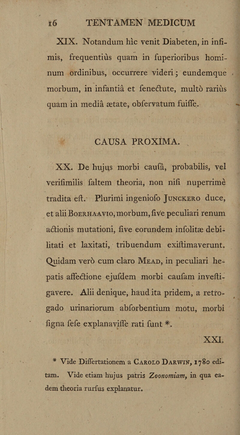 XIX. Notandum hic venit Diabeten, in infi¬ mis, frequentius quam in fuperioribus homi¬ num ordinibus, occurrere videri; eundemque morbum, in infantia et fenedlute, multo rarius quam in media aetate, obfervatum fuiffe. CAUSA PROXIMA. „ • * • • XX. De hujus morbi caufa, probabilis, vel verilimilis faltem theoria, non nifi nuperrime tradita efl.* Plurimi ingeniofo Junckero duce, et alii Boerhaavio, morbum, five peculiari renum adtionis mutationi, five eorundem infolitae debi¬ litati et laxitati, tribuendum exiftimaverunt. Quidam vero cum claro Mead, in peculiari he¬ patis affedione ejufdem morbi caufam invefli- gavere. Alii denique, haud ita pridem, a retro- gado urinariorum abforbentium motu, morbi figna fefe explanaviffe rati funt XXI. i * Vide Differtationem a Carolo Darwin, 1780 edi¬ tam. Vide etiam hujus patris Zoonomiam, in qua ea¬ dem theoria rurfus explanatur.