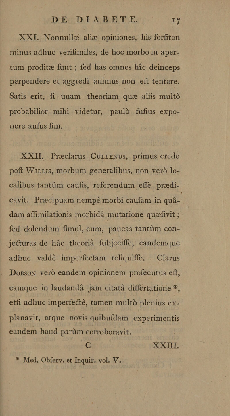 *7 XXI. Nonnullas alias opiniones, his forfitan minus adhuc verifimiles, de hoc morbo in aper¬ tum proditas funt; fed has omnes hic deinceps perpendere et aggredi animus non eft tentare. Satis erit, li unam theoriam quae aliis multo probabilior mihi videtur, paulo fulius expo¬ nere aufus fim. XXII. Praeclarus Cullenus, primus credo poft Willis, morbum generalibus, non vero lo¬ calibus tantum caulis, referendum efle praedi¬ cavit. Praecipuam nempe morbi caufam in qua¬ dam aflimilationis morbida mutatione quaelivit; fed dolendum iimul, eum, paucas tantum con- jedturas de hac theoria fubjecifte, eandemque adhuc valde imperfedtam reliquifte. Clarus Dobson vero eandem opinionem profecutus eft, eamque in laudanda jam citata dilfertatione etli adhuc imperfede, tamen multo plenius ex¬ planavit, atque novis quibufdam experimentis eandem haud parum corroboravit. C XXIII. * Med. Obferv. et Inquir. vol. V.