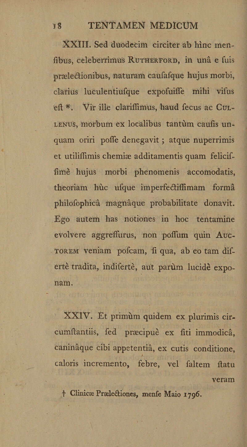 XXIII. Sed duodecim circiter ab hinc men¬ tibus, celeberrimus Rutherford, in una e luis praele&amp;ionibus, naturam caufafque hujus morbi, clarius luculentiufque expofuilfe mihi vifus eft *. Vir ille clariffimus, haud fecus ac Cul- lenus, morbum ex localibus tantum caulis un¬ quam oriri polle denegavit; atque nuperrimis et utiliffimis chemiae additamentis quam felicif- fime hujus morbi phenomenis accomodatis, theoriam huc ufque imperfe&amp;illimam forma philofophica magnaque probabilitate donavit. Ego autem has notiones in hoc tentamine evolvere aggrelfurus, non polium quin Auc¬ torem veniam pofcam, li qua, ab eo tam dif- erte tradita, indiferte, aut parum lucide expo¬ nam. XXIV. Et primum quidem ex plurimis cir- cumllantiis, fed praecipue ex liti immodica, caninaque cibi appetentia, ex cutis conditione, / caloris incremento* febre, vel faltem llatu veram f Clinicae Fraele&amp;iones, menfe Maio 1796.