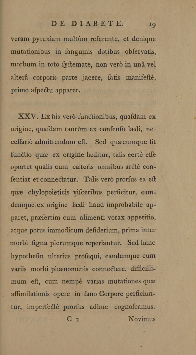 r9 veram pyrexiam multum referente, et denique mutationibus in fanguinis dotibus obfervatis, morbum in toto fyftemate, non vero in una vel altera corporis parte jacere, fatis manifefte, primo afpedu apparet, XXV. Ex his veio fundionibus, quafdam ex origine, quafdam tantum ex confenfu laedi, ne- ceflario admittendum eft. Sed quaecumque lit I fundio quae ex origine laeditur, talis certe efle oportet qualis cum caeteris omnibus arde con- fentiat et connedatur. Talis vero prorfus ea eft quae chylopoieticis vifceribus perficitur, eam- demque ex origine laedi haud improbabile ap¬ paret, praefertim cum alimenti vorax appetitio, atque potus immodicum defiderium, prima inter morbi figna plerumque reperiantur. Sed hanc hypothefin ulterius profequi, eandemque cum variis morbi phaenomenis connedere, difficilli¬ mum eft, cum nempe varias mutationes quae aflimilationis opere in fano Corpore perficiun¬ tur, imperfede prorfus adhuc cognofcamus. C 2 Novimus