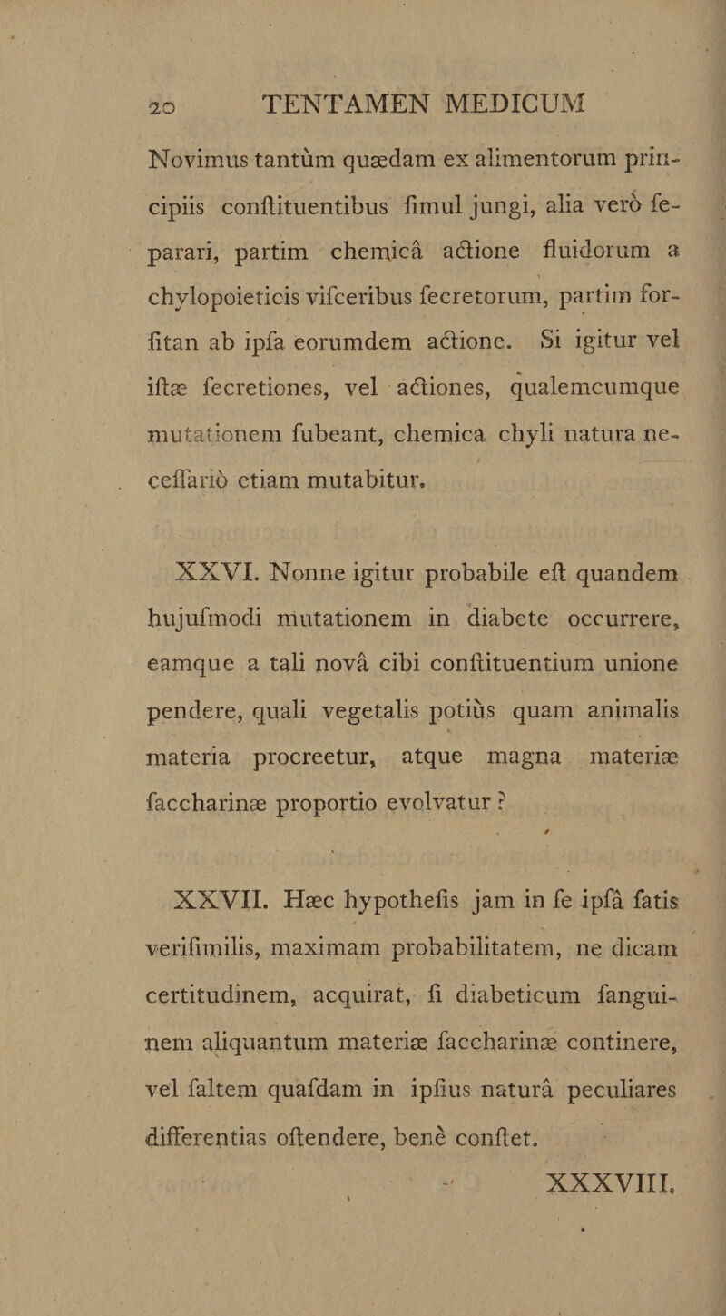 Novimus tantum quaedam ex alimentorum prin¬ cipiis conffituentibus flmul jungi, alia vero fe- parari, partim chemica adione fluidorum a chylopoieticis vifceribus fecretorum, partim for- fltan ab ipfa eorumdem adione. Si igitur vel iflae fecretiones, vel adiones, qualemcumque mutationem fubeant, chemica chyli natura ne- ceffario etiam mutabitur. XXVI. Nonne igitur probabile eft quandem hujufmodi mutationem in diabete occurrere, eamquc a tali nova cibi conftituentium unione pendere, quali vegetalis potius quam animalis materia procreetur, atque magna materiae faccharinae proportio evolvatur ? f XXVII. Haec hypothefis jam in fe ipfa fatis verifimilis, maximam probabilitatem, ne dicam certitudinem, acquirat, fl diabeticum fangui- nem aliquantum materiae faccharinae continere, vel faltem quafdam in ipfius natura peculiares differentias offendere, bene condet. \ XXXVIII.