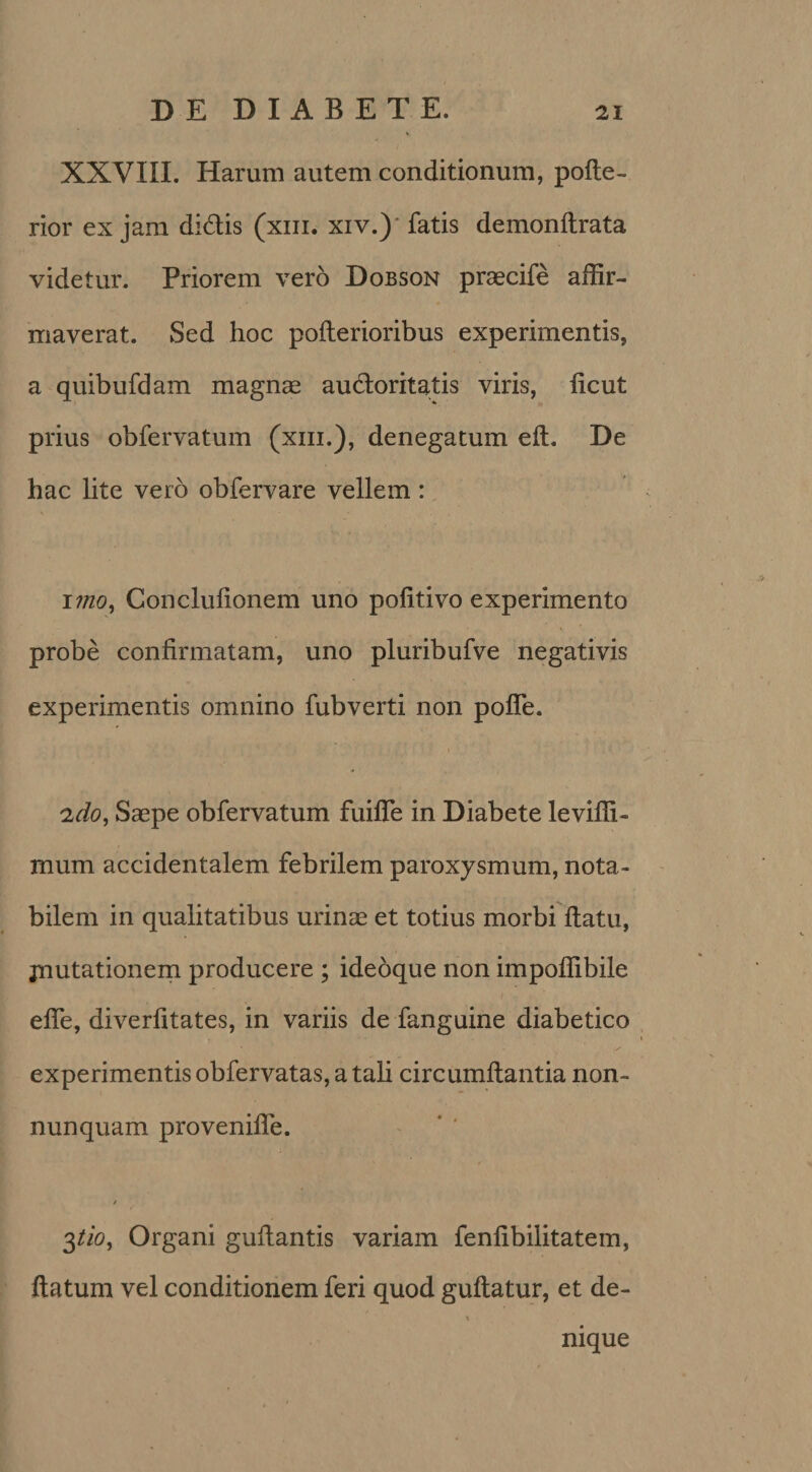 XXVIII. Harum autem conditionum, pofle- rior ex jam didis (xm. xiv.) fatis demonflrata videtur. Priorem vero Dobson praecife affir¬ maverat. Sed hoc pofterioribus experimentis, a quibufdam magnae audoritatis viris, licut prius obfervatum (xm.), denegatum efl. De hac lite vero obfervare vellem: imo, Conclufionem uno pofitivo experimento probe confirmatam, uno pluribufve negativis experimentis omnino fubverti non polle. 2do, Saepe obfervatum fuiffe in Diabete leviffi- jnum accidentalem febrilem paroxysmum, nota¬ bilem in qualitatibus urinae et totius morbi flatu, jnutationem producere ; ideoque non impoffibile effe, diverfitates, in variis de fanguine diabetico experimentis obfervatas, a tali circumflantia non- nunquam proveniffe. / 3tio. Organi guflantis variam fenfibilitatem, flatum vel conditionem feri quod guflatur, et de- i nique