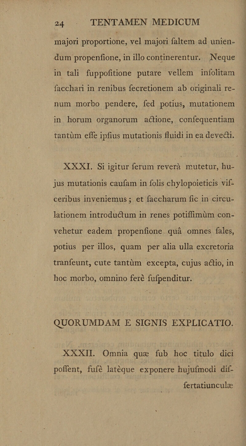 majori proportione, vel majori faltem ad unien¬ dum propenlione, in illo continerentur. Neque in tali fuppolitione putare vellem infolitam lacchari in renibus fecretionem ab originali re¬ num morbo pendere, fed potius, mutationem in horum organorum actione, confequentiam tantum efle ipfius mutationis fluidi in ea devedi. NXXI. Si igitur ferum revera mutetur, hu¬ jus mutationis caufam in folis chylopoieticis vif- ceribus inveniemus ; et faccharum fic in circu¬ lationem introdudum in renes potifiimum con¬ vehetur eadem propenfione qua omnes fales, potius per illos, quam per alia ulla excretoria tranfeunt, cute tantum excepta, cujus adio, in hoc morbo, omnino fere fufpenditur. QUORUMDAM E SIGNIS EXPLICATIO. XXXII. Omnia quas fub hoc titulo dici polient, fufe lateque exponere hujufmodi dif» ferta tiunculae